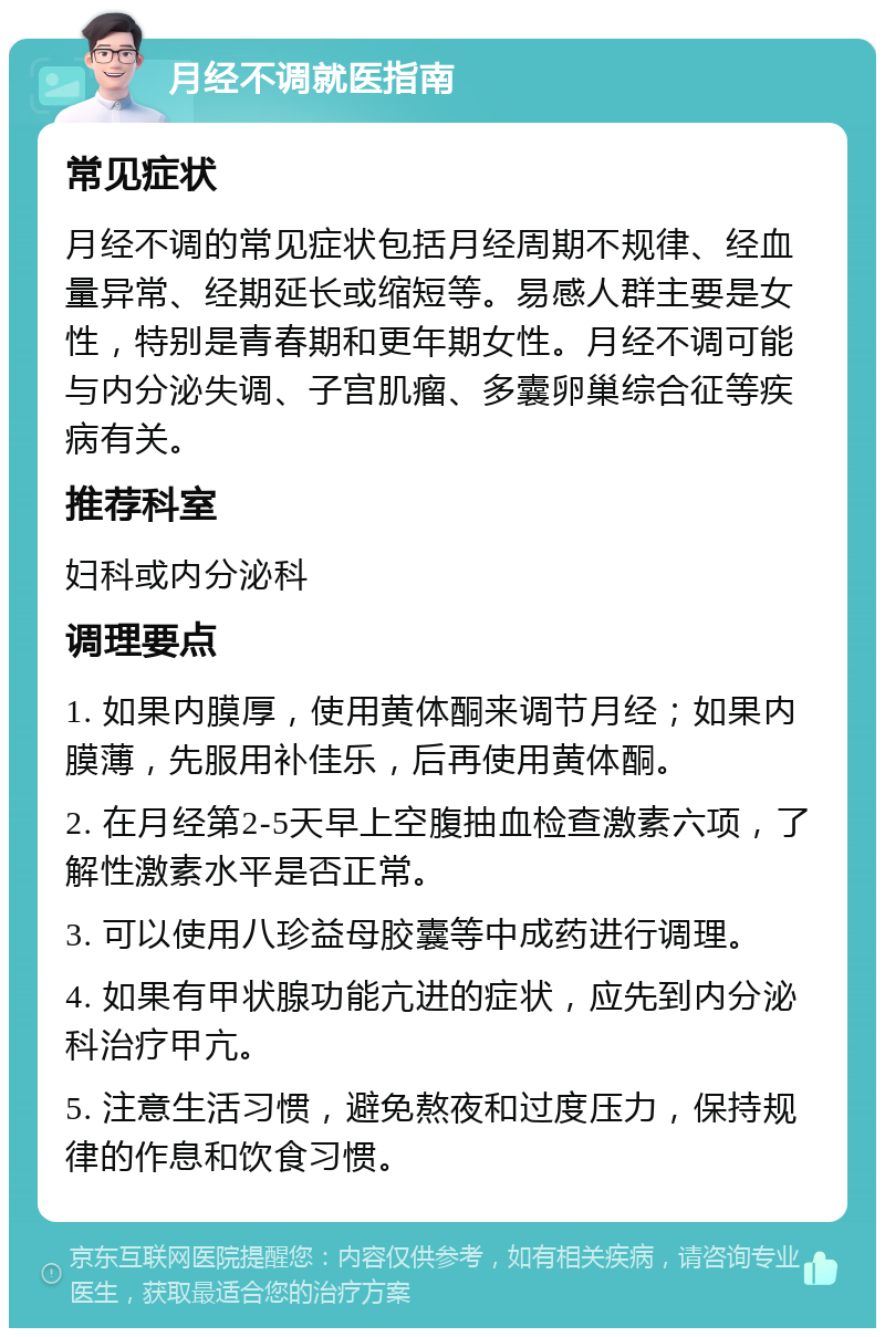 月经不调就医指南 常见症状 月经不调的常见症状包括月经周期不规律、经血量异常、经期延长或缩短等。易感人群主要是女性，特别是青春期和更年期女性。月经不调可能与内分泌失调、子宫肌瘤、多囊卵巢综合征等疾病有关。 推荐科室 妇科或内分泌科 调理要点 1. 如果内膜厚，使用黄体酮来调节月经；如果内膜薄，先服用补佳乐，后再使用黄体酮。 2. 在月经第2-5天早上空腹抽血检查激素六项，了解性激素水平是否正常。 3. 可以使用八珍益母胶囊等中成药进行调理。 4. 如果有甲状腺功能亢进的症状，应先到内分泌科治疗甲亢。 5. 注意生活习惯，避免熬夜和过度压力，保持规律的作息和饮食习惯。