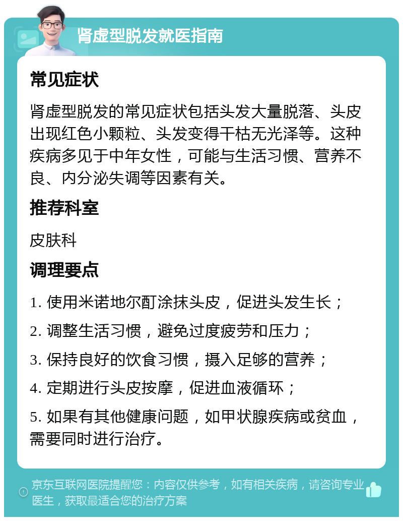 肾虚型脱发就医指南 常见症状 肾虚型脱发的常见症状包括头发大量脱落、头皮出现红色小颗粒、头发变得干枯无光泽等。这种疾病多见于中年女性，可能与生活习惯、营养不良、内分泌失调等因素有关。 推荐科室 皮肤科 调理要点 1. 使用米诺地尔酊涂抹头皮，促进头发生长； 2. 调整生活习惯，避免过度疲劳和压力； 3. 保持良好的饮食习惯，摄入足够的营养； 4. 定期进行头皮按摩，促进血液循环； 5. 如果有其他健康问题，如甲状腺疾病或贫血，需要同时进行治疗。