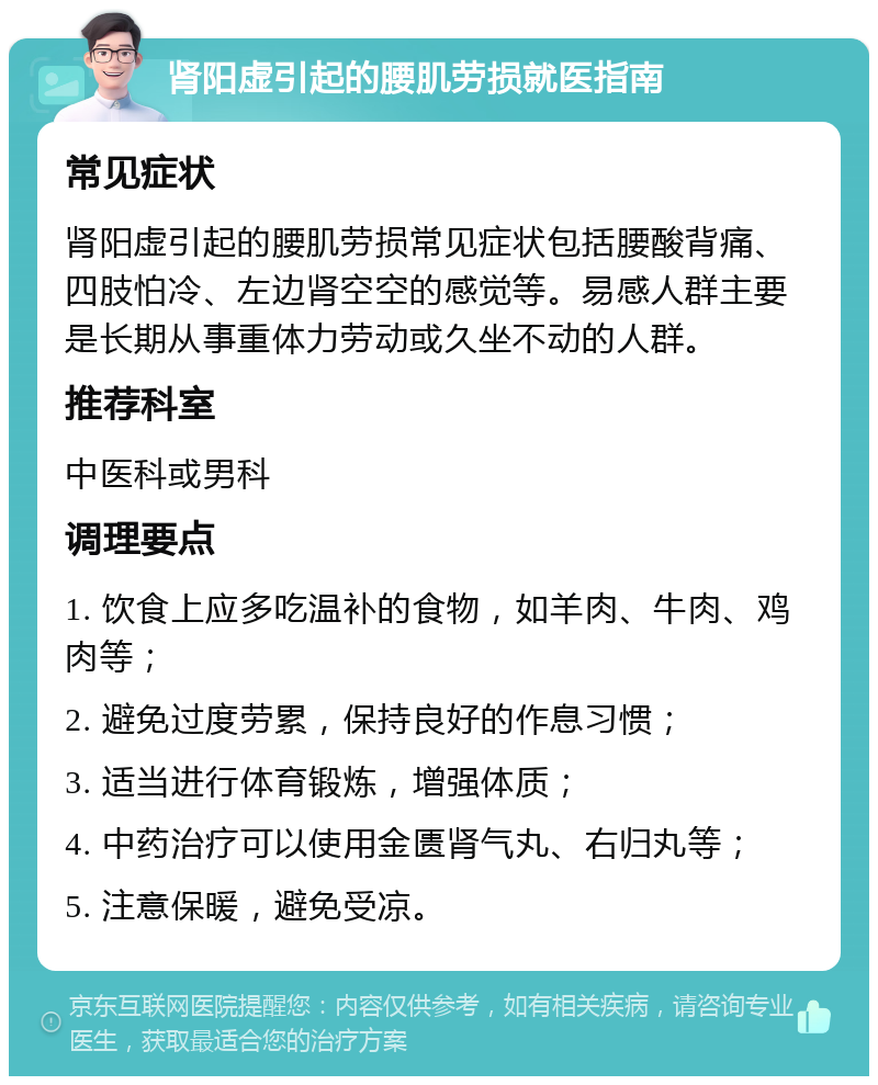 肾阳虚引起的腰肌劳损就医指南 常见症状 肾阳虚引起的腰肌劳损常见症状包括腰酸背痛、四肢怕冷、左边肾空空的感觉等。易感人群主要是长期从事重体力劳动或久坐不动的人群。 推荐科室 中医科或男科 调理要点 1. 饮食上应多吃温补的食物，如羊肉、牛肉、鸡肉等； 2. 避免过度劳累，保持良好的作息习惯； 3. 适当进行体育锻炼，增强体质； 4. 中药治疗可以使用金匮肾气丸、右归丸等； 5. 注意保暖，避免受凉。