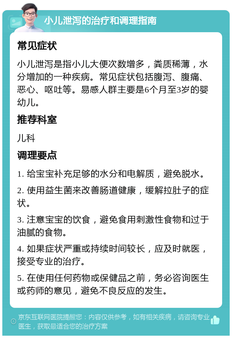 小儿泄泻的治疗和调理指南 常见症状 小儿泄泻是指小儿大便次数增多，粪质稀薄，水分增加的一种疾病。常见症状包括腹泻、腹痛、恶心、呕吐等。易感人群主要是6个月至3岁的婴幼儿。 推荐科室 儿科 调理要点 1. 给宝宝补充足够的水分和电解质，避免脱水。 2. 使用益生菌来改善肠道健康，缓解拉肚子的症状。 3. 注意宝宝的饮食，避免食用刺激性食物和过于油腻的食物。 4. 如果症状严重或持续时间较长，应及时就医，接受专业的治疗。 5. 在使用任何药物或保健品之前，务必咨询医生或药师的意见，避免不良反应的发生。