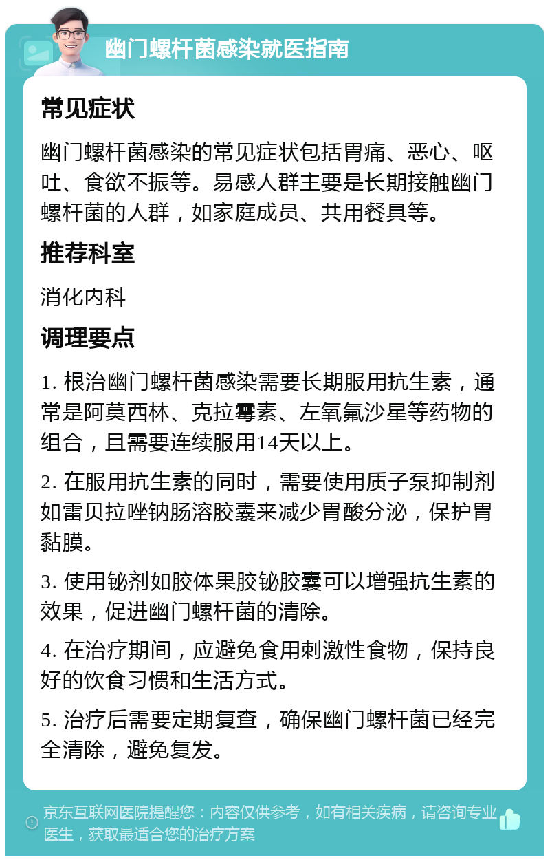 幽门螺杆菌感染就医指南 常见症状 幽门螺杆菌感染的常见症状包括胃痛、恶心、呕吐、食欲不振等。易感人群主要是长期接触幽门螺杆菌的人群，如家庭成员、共用餐具等。 推荐科室 消化内科 调理要点 1. 根治幽门螺杆菌感染需要长期服用抗生素，通常是阿莫西林、克拉霉素、左氧氟沙星等药物的组合，且需要连续服用14天以上。 2. 在服用抗生素的同时，需要使用质子泵抑制剂如雷贝拉唑钠肠溶胶囊来减少胃酸分泌，保护胃黏膜。 3. 使用铋剂如胶体果胶铋胶囊可以增强抗生素的效果，促进幽门螺杆菌的清除。 4. 在治疗期间，应避免食用刺激性食物，保持良好的饮食习惯和生活方式。 5. 治疗后需要定期复查，确保幽门螺杆菌已经完全清除，避免复发。