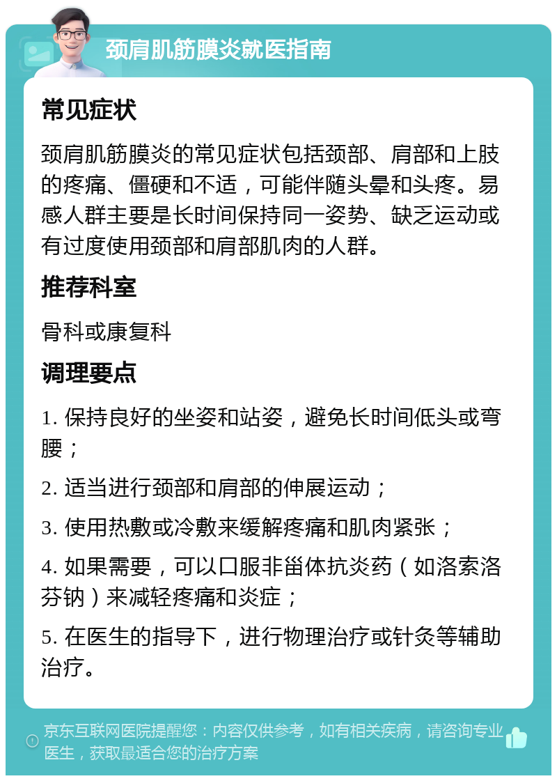 颈肩肌筋膜炎就医指南 常见症状 颈肩肌筋膜炎的常见症状包括颈部、肩部和上肢的疼痛、僵硬和不适，可能伴随头晕和头疼。易感人群主要是长时间保持同一姿势、缺乏运动或有过度使用颈部和肩部肌肉的人群。 推荐科室 骨科或康复科 调理要点 1. 保持良好的坐姿和站姿，避免长时间低头或弯腰； 2. 适当进行颈部和肩部的伸展运动； 3. 使用热敷或冷敷来缓解疼痛和肌肉紧张； 4. 如果需要，可以口服非甾体抗炎药（如洛索洛芬钠）来减轻疼痛和炎症； 5. 在医生的指导下，进行物理治疗或针灸等辅助治疗。