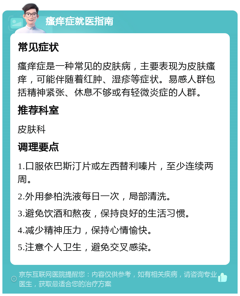 瘙痒症就医指南 常见症状 瘙痒症是一种常见的皮肤病，主要表现为皮肤瘙痒，可能伴随着红肿、湿疹等症状。易感人群包括精神紧张、休息不够或有轻微炎症的人群。 推荐科室 皮肤科 调理要点 1.口服依巴斯汀片或左西替利嗪片，至少连续两周。 2.外用参柏洗液每日一次，局部清洗。 3.避免饮酒和熬夜，保持良好的生活习惯。 4.减少精神压力，保持心情愉快。 5.注意个人卫生，避免交叉感染。