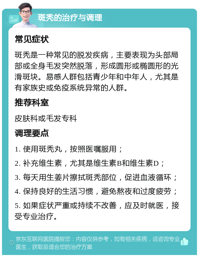 斑秃的治疗与调理 常见症状 斑秃是一种常见的脱发疾病，主要表现为头部局部或全身毛发突然脱落，形成圆形或椭圆形的光滑斑块。易感人群包括青少年和中年人，尤其是有家族史或免疫系统异常的人群。 推荐科室 皮肤科或毛发专科 调理要点 1. 使用斑秃丸，按照医嘱服用； 2. 补充维生素，尤其是维生素B和维生素D； 3. 每天用生姜片擦拭斑秃部位，促进血液循环； 4. 保持良好的生活习惯，避免熬夜和过度疲劳； 5. 如果症状严重或持续不改善，应及时就医，接受专业治疗。