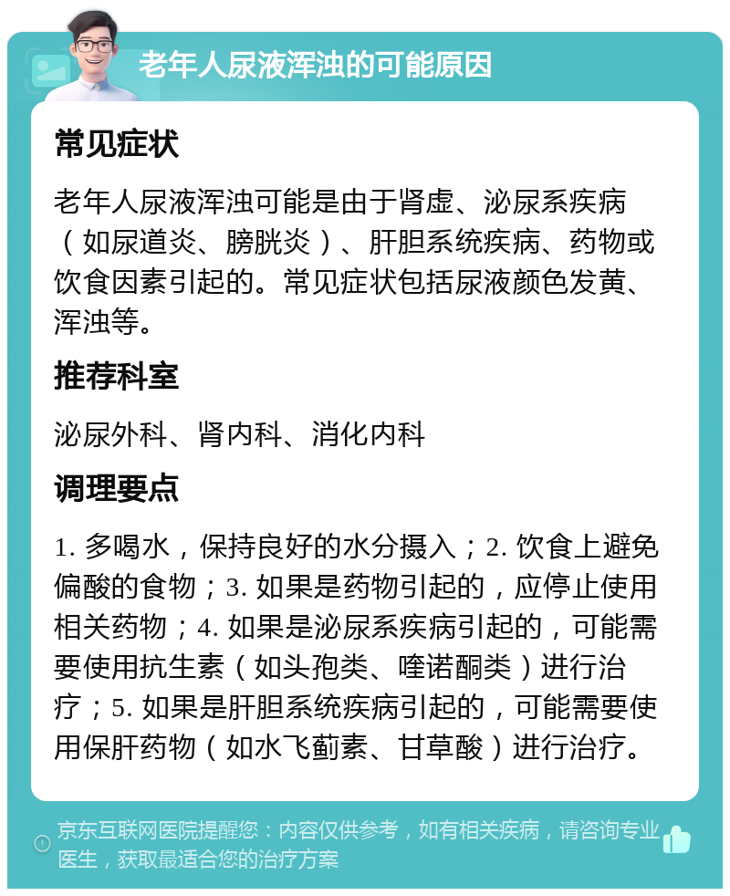 老年人尿液浑浊的可能原因 常见症状 老年人尿液浑浊可能是由于肾虚、泌尿系疾病（如尿道炎、膀胱炎）、肝胆系统疾病、药物或饮食因素引起的。常见症状包括尿液颜色发黄、浑浊等。 推荐科室 泌尿外科、肾内科、消化内科 调理要点 1. 多喝水，保持良好的水分摄入；2. 饮食上避免偏酸的食物；3. 如果是药物引起的，应停止使用相关药物；4. 如果是泌尿系疾病引起的，可能需要使用抗生素（如头孢类、喹诺酮类）进行治疗；5. 如果是肝胆系统疾病引起的，可能需要使用保肝药物（如水飞蓟素、甘草酸）进行治疗。