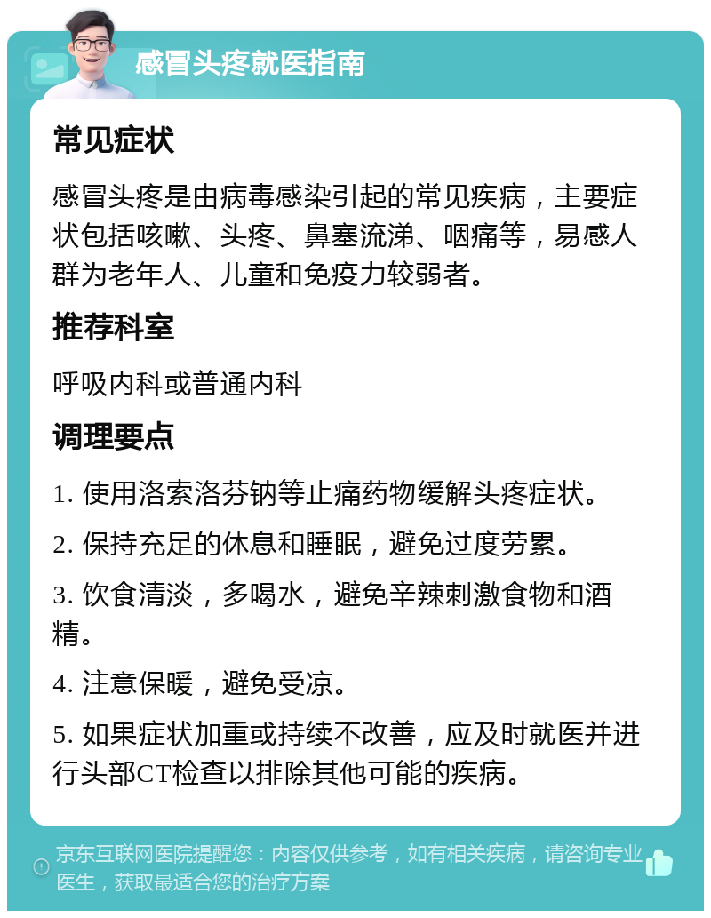 感冒头疼就医指南 常见症状 感冒头疼是由病毒感染引起的常见疾病，主要症状包括咳嗽、头疼、鼻塞流涕、咽痛等，易感人群为老年人、儿童和免疫力较弱者。 推荐科室 呼吸内科或普通内科 调理要点 1. 使用洛索洛芬钠等止痛药物缓解头疼症状。 2. 保持充足的休息和睡眠，避免过度劳累。 3. 饮食清淡，多喝水，避免辛辣刺激食物和酒精。 4. 注意保暖，避免受凉。 5. 如果症状加重或持续不改善，应及时就医并进行头部CT检查以排除其他可能的疾病。