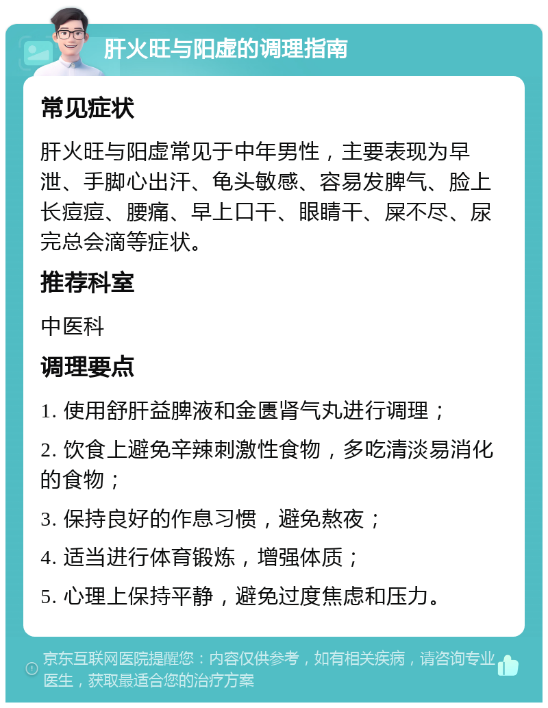 肝火旺与阳虚的调理指南 常见症状 肝火旺与阳虚常见于中年男性，主要表现为早泄、手脚心出汗、龟头敏感、容易发脾气、脸上长痘痘、腰痛、早上口干、眼睛干、屎不尽、尿完总会滴等症状。 推荐科室 中医科 调理要点 1. 使用舒肝益脾液和金匮肾气丸进行调理； 2. 饮食上避免辛辣刺激性食物，多吃清淡易消化的食物； 3. 保持良好的作息习惯，避免熬夜； 4. 适当进行体育锻炼，增强体质； 5. 心理上保持平静，避免过度焦虑和压力。