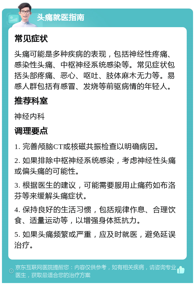 头痛就医指南 常见症状 头痛可能是多种疾病的表现，包括神经性疼痛、感染性头痛、中枢神经系统感染等。常见症状包括头部疼痛、恶心、呕吐、肢体麻木无力等。易感人群包括有感冒、发烧等前驱病情的年轻人。 推荐科室 神经内科 调理要点 1. 完善颅脑CT或核磁共振检查以明确病因。 2. 如果排除中枢神经系统感染，考虑神经性头痛或偏头痛的可能性。 3. 根据医生的建议，可能需要服用止痛药如布洛芬等来缓解头痛症状。 4. 保持良好的生活习惯，包括规律作息、合理饮食、适量运动等，以增强身体抵抗力。 5. 如果头痛频繁或严重，应及时就医，避免延误治疗。