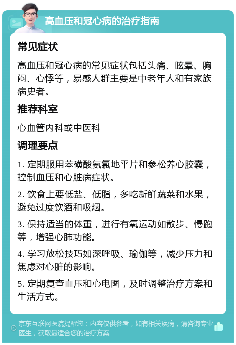 高血压和冠心病的治疗指南 常见症状 高血压和冠心病的常见症状包括头痛、眩晕、胸闷、心悸等，易感人群主要是中老年人和有家族病史者。 推荐科室 心血管内科或中医科 调理要点 1. 定期服用苯磺酸氨氯地平片和参松养心胶囊，控制血压和心脏病症状。 2. 饮食上要低盐、低脂，多吃新鲜蔬菜和水果，避免过度饮酒和吸烟。 3. 保持适当的体重，进行有氧运动如散步、慢跑等，增强心肺功能。 4. 学习放松技巧如深呼吸、瑜伽等，减少压力和焦虑对心脏的影响。 5. 定期复查血压和心电图，及时调整治疗方案和生活方式。