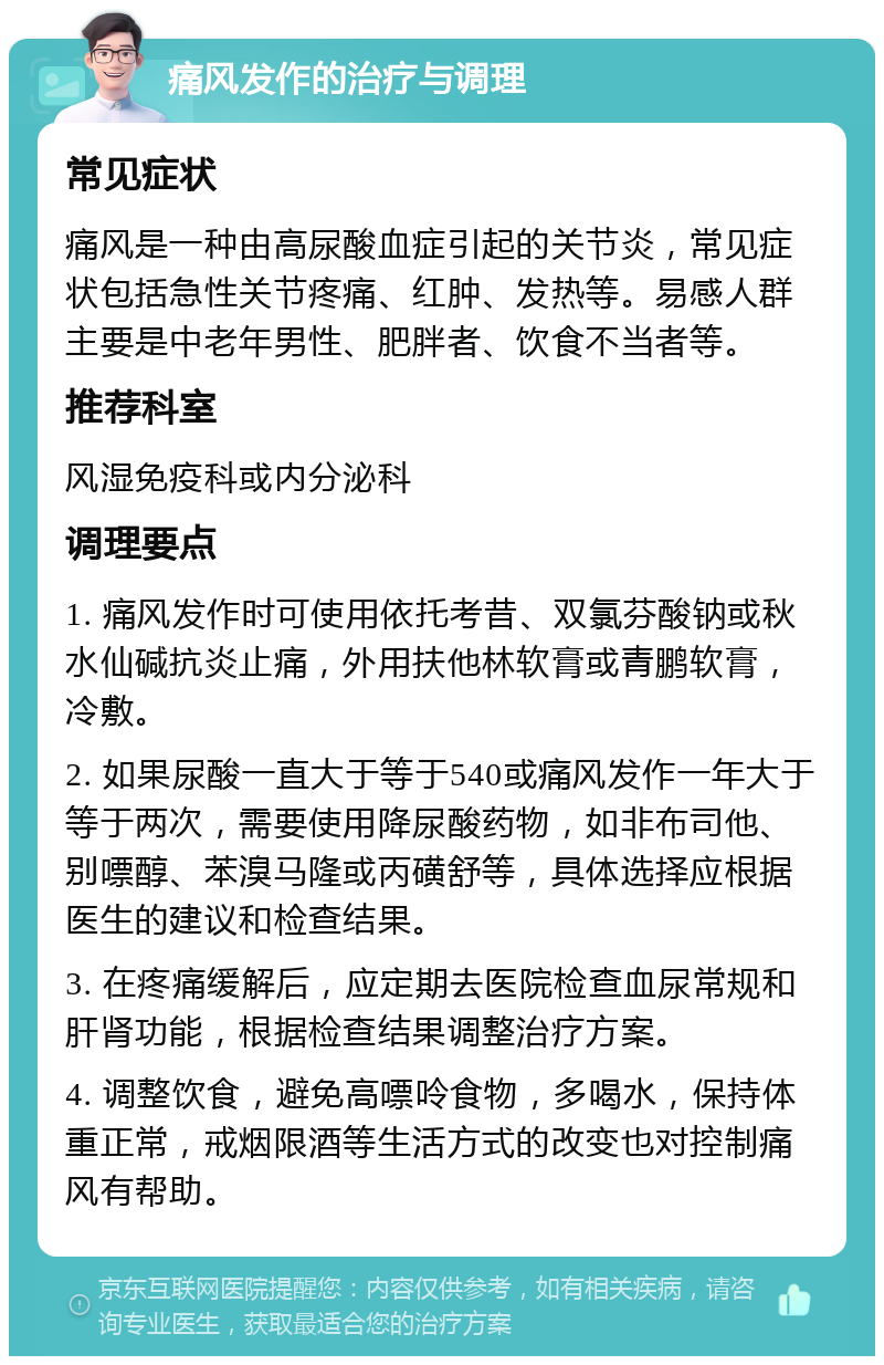 痛风发作的治疗与调理 常见症状 痛风是一种由高尿酸血症引起的关节炎，常见症状包括急性关节疼痛、红肿、发热等。易感人群主要是中老年男性、肥胖者、饮食不当者等。 推荐科室 风湿免疫科或内分泌科 调理要点 1. 痛风发作时可使用依托考昔、双氯芬酸钠或秋水仙碱抗炎止痛，外用扶他林软膏或青鹏软膏，冷敷。 2. 如果尿酸一直大于等于540或痛风发作一年大于等于两次，需要使用降尿酸药物，如非布司他、别嘌醇、苯溴马隆或丙磺舒等，具体选择应根据医生的建议和检查结果。 3. 在疼痛缓解后，应定期去医院检查血尿常规和肝肾功能，根据检查结果调整治疗方案。 4. 调整饮食，避免高嘌呤食物，多喝水，保持体重正常，戒烟限酒等生活方式的改变也对控制痛风有帮助。