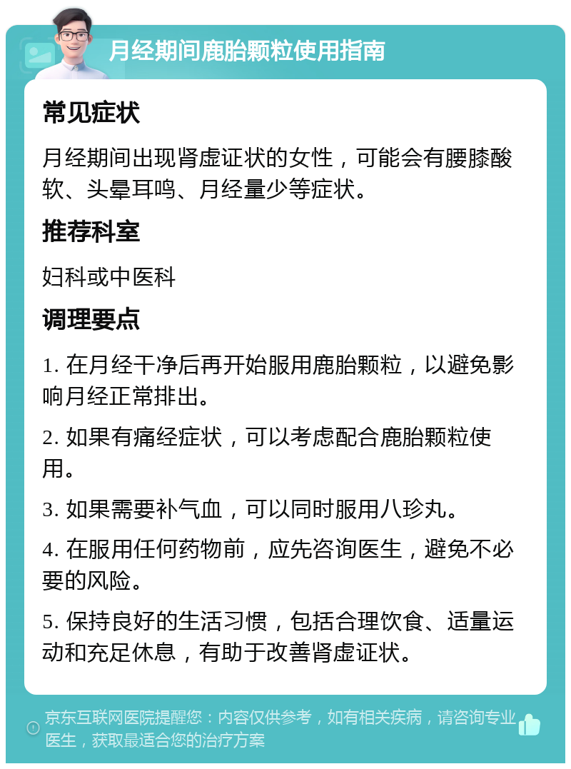 月经期间鹿胎颗粒使用指南 常见症状 月经期间出现肾虚证状的女性，可能会有腰膝酸软、头晕耳鸣、月经量少等症状。 推荐科室 妇科或中医科 调理要点 1. 在月经干净后再开始服用鹿胎颗粒，以避免影响月经正常排出。 2. 如果有痛经症状，可以考虑配合鹿胎颗粒使用。 3. 如果需要补气血，可以同时服用八珍丸。 4. 在服用任何药物前，应先咨询医生，避免不必要的风险。 5. 保持良好的生活习惯，包括合理饮食、适量运动和充足休息，有助于改善肾虚证状。