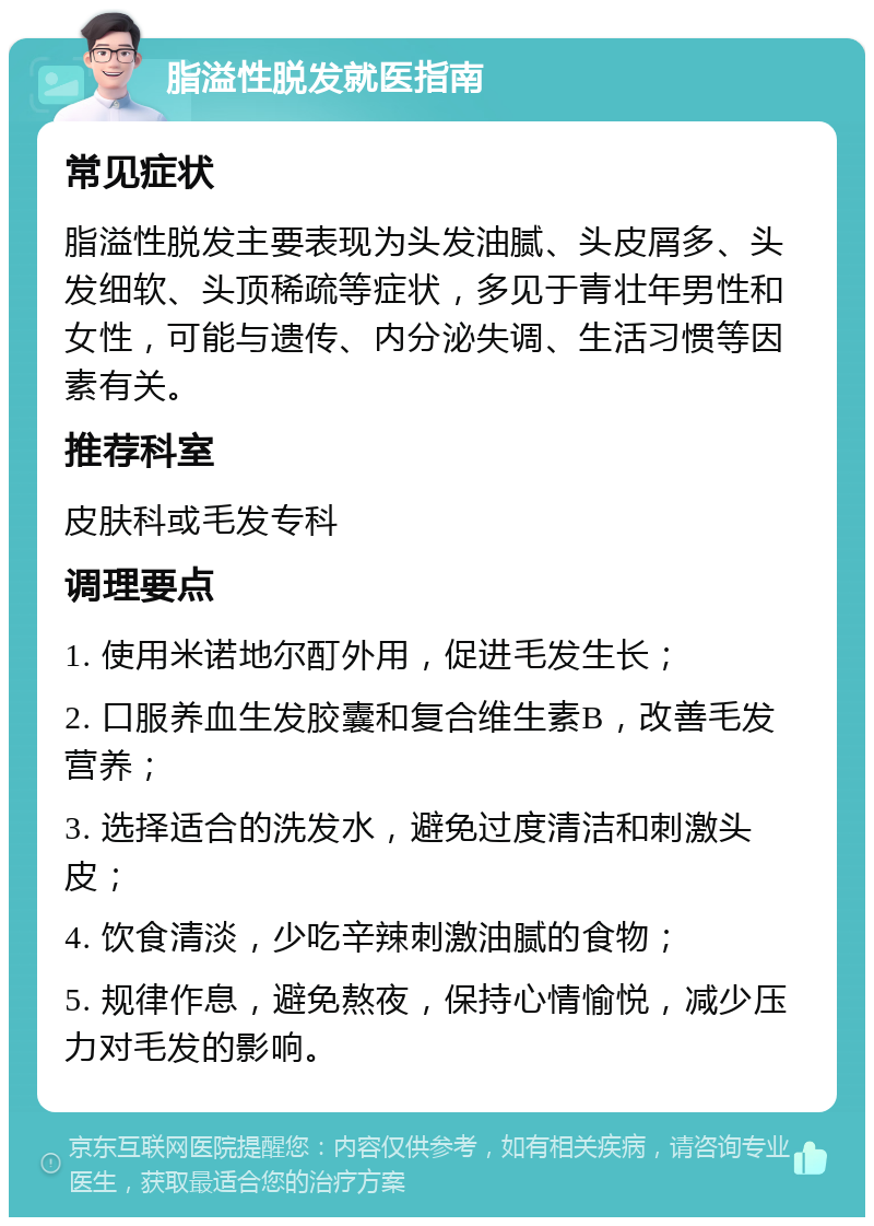 脂溢性脱发就医指南 常见症状 脂溢性脱发主要表现为头发油腻、头皮屑多、头发细软、头顶稀疏等症状，多见于青壮年男性和女性，可能与遗传、内分泌失调、生活习惯等因素有关。 推荐科室 皮肤科或毛发专科 调理要点 1. 使用米诺地尔酊外用，促进毛发生长； 2. 口服养血生发胶囊和复合维生素B，改善毛发营养； 3. 选择适合的洗发水，避免过度清洁和刺激头皮； 4. 饮食清淡，少吃辛辣刺激油腻的食物； 5. 规律作息，避免熬夜，保持心情愉悦，减少压力对毛发的影响。