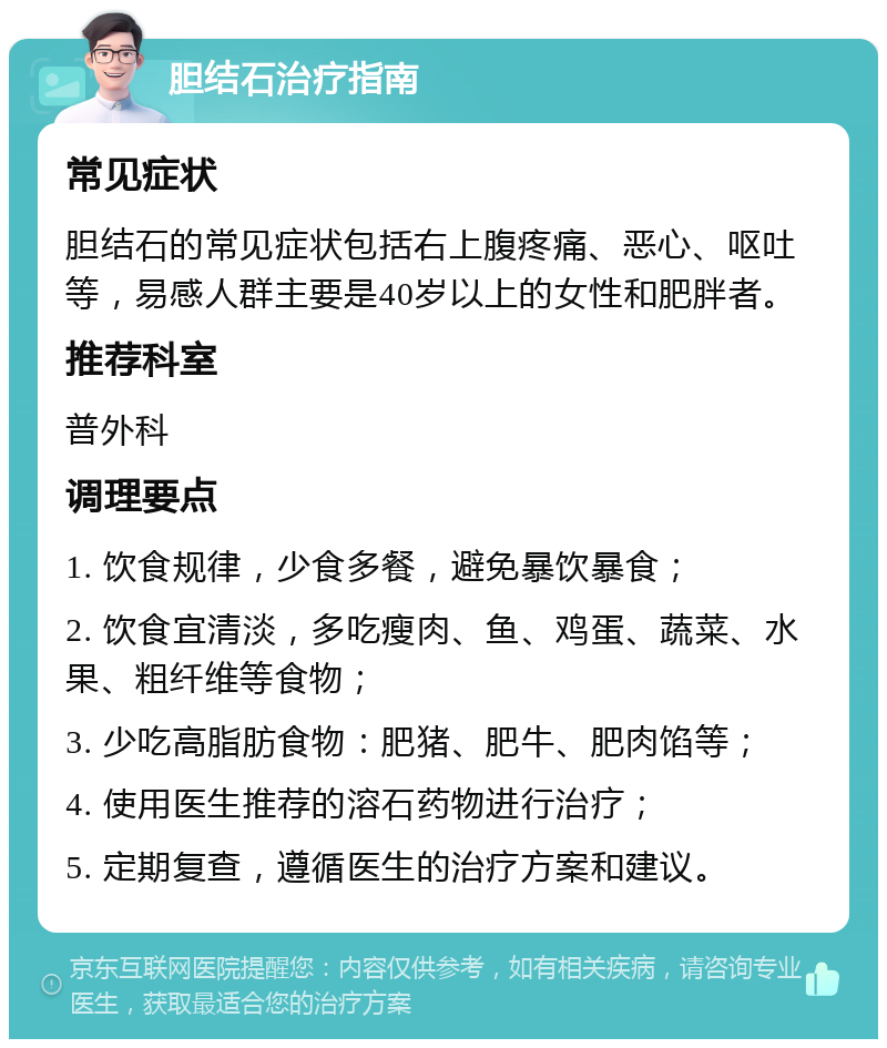 胆结石治疗指南 常见症状 胆结石的常见症状包括右上腹疼痛、恶心、呕吐等，易感人群主要是40岁以上的女性和肥胖者。 推荐科室 普外科 调理要点 1. 饮食规律，少食多餐，避免暴饮暴食； 2. 饮食宜清淡，多吃瘦肉、鱼、鸡蛋、蔬菜、水果、粗纤维等食物； 3. 少吃高脂肪食物：肥猪、肥牛、肥肉馅等； 4. 使用医生推荐的溶石药物进行治疗； 5. 定期复查，遵循医生的治疗方案和建议。