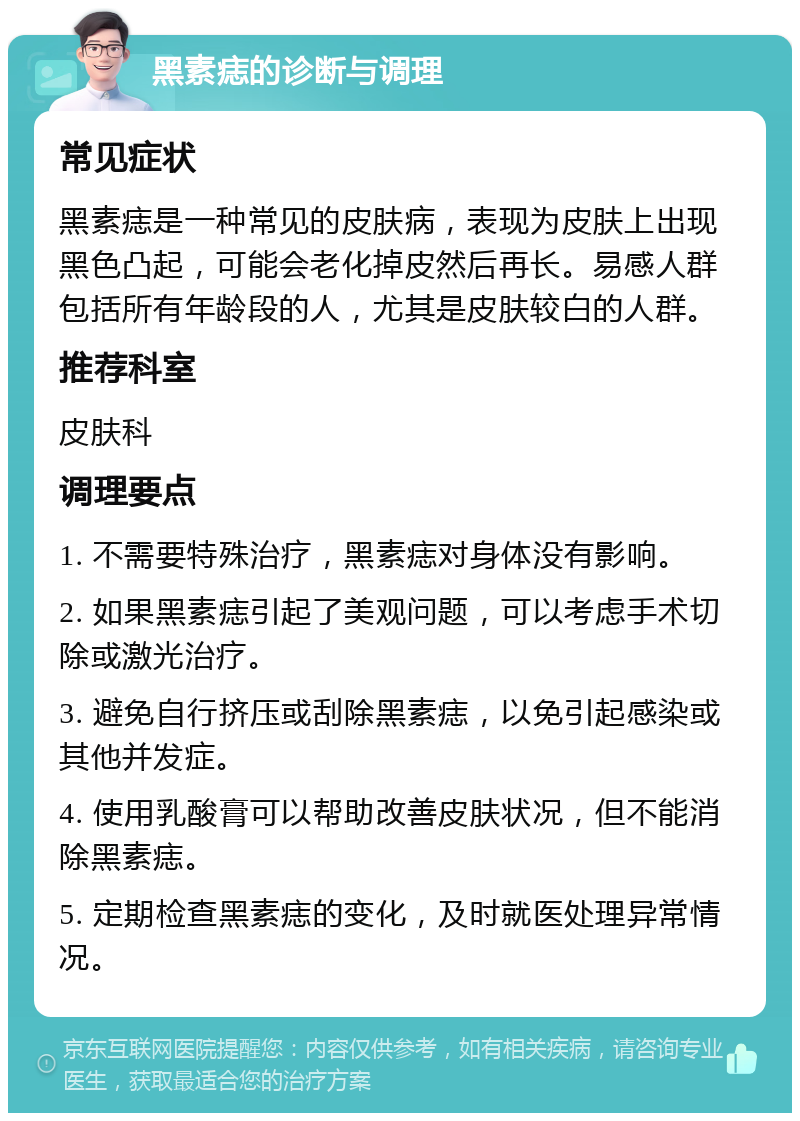 黑素痣的诊断与调理 常见症状 黑素痣是一种常见的皮肤病，表现为皮肤上出现黑色凸起，可能会老化掉皮然后再长。易感人群包括所有年龄段的人，尤其是皮肤较白的人群。 推荐科室 皮肤科 调理要点 1. 不需要特殊治疗，黑素痣对身体没有影响。 2. 如果黑素痣引起了美观问题，可以考虑手术切除或激光治疗。 3. 避免自行挤压或刮除黑素痣，以免引起感染或其他并发症。 4. 使用乳酸膏可以帮助改善皮肤状况，但不能消除黑素痣。 5. 定期检查黑素痣的变化，及时就医处理异常情况。