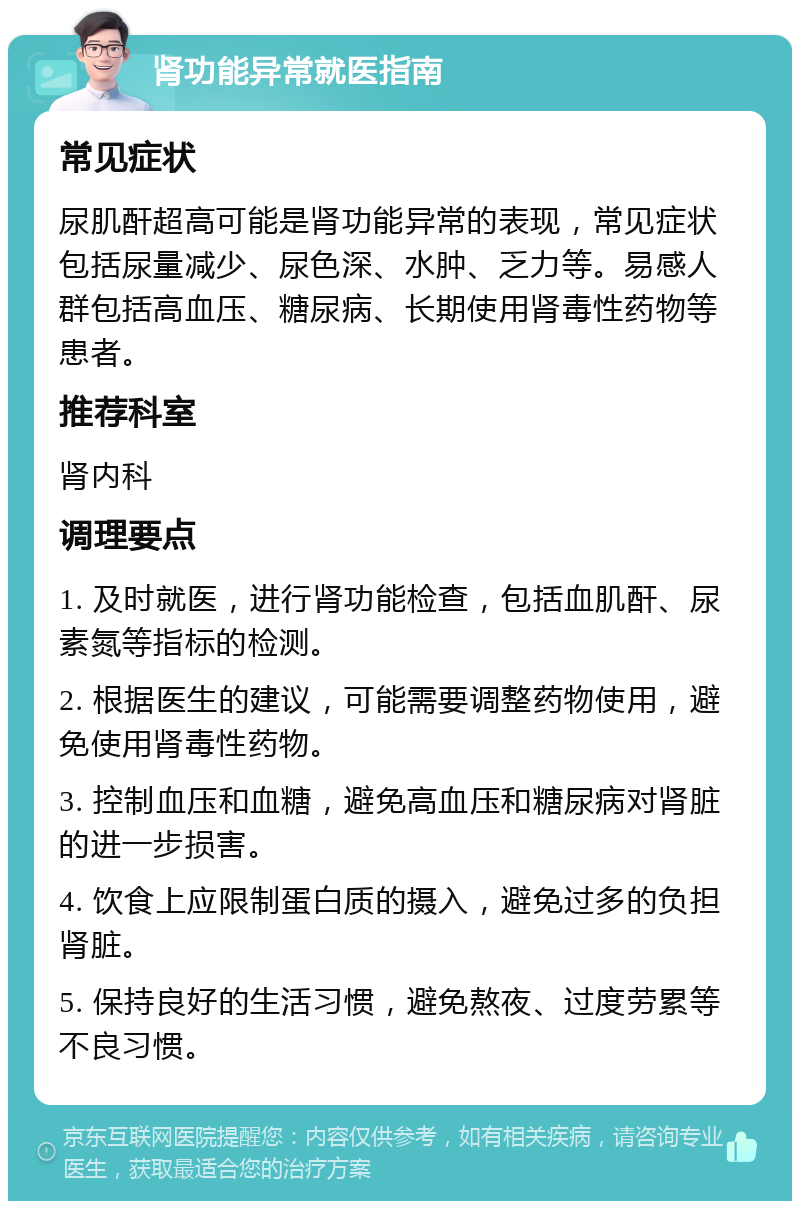 肾功能异常就医指南 常见症状 尿肌酐超高可能是肾功能异常的表现，常见症状包括尿量减少、尿色深、水肿、乏力等。易感人群包括高血压、糖尿病、长期使用肾毒性药物等患者。 推荐科室 肾内科 调理要点 1. 及时就医，进行肾功能检查，包括血肌酐、尿素氮等指标的检测。 2. 根据医生的建议，可能需要调整药物使用，避免使用肾毒性药物。 3. 控制血压和血糖，避免高血压和糖尿病对肾脏的进一步损害。 4. 饮食上应限制蛋白质的摄入，避免过多的负担肾脏。 5. 保持良好的生活习惯，避免熬夜、过度劳累等不良习惯。