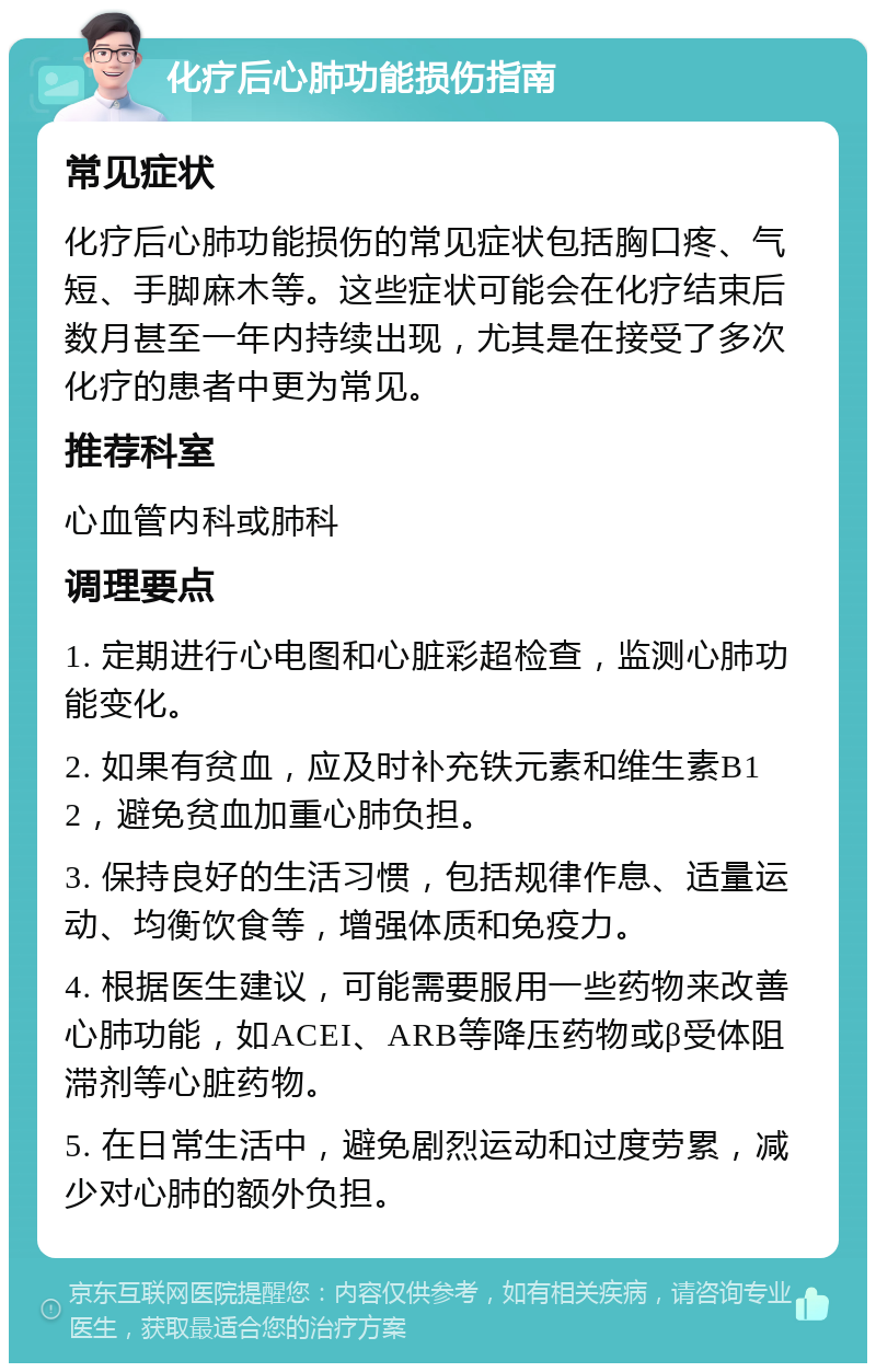 化疗后心肺功能损伤指南 常见症状 化疗后心肺功能损伤的常见症状包括胸口疼、气短、手脚麻木等。这些症状可能会在化疗结束后数月甚至一年内持续出现，尤其是在接受了多次化疗的患者中更为常见。 推荐科室 心血管内科或肺科 调理要点 1. 定期进行心电图和心脏彩超检查，监测心肺功能变化。 2. 如果有贫血，应及时补充铁元素和维生素B12，避免贫血加重心肺负担。 3. 保持良好的生活习惯，包括规律作息、适量运动、均衡饮食等，增强体质和免疫力。 4. 根据医生建议，可能需要服用一些药物来改善心肺功能，如ACEI、ARB等降压药物或β受体阻滞剂等心脏药物。 5. 在日常生活中，避免剧烈运动和过度劳累，减少对心肺的额外负担。