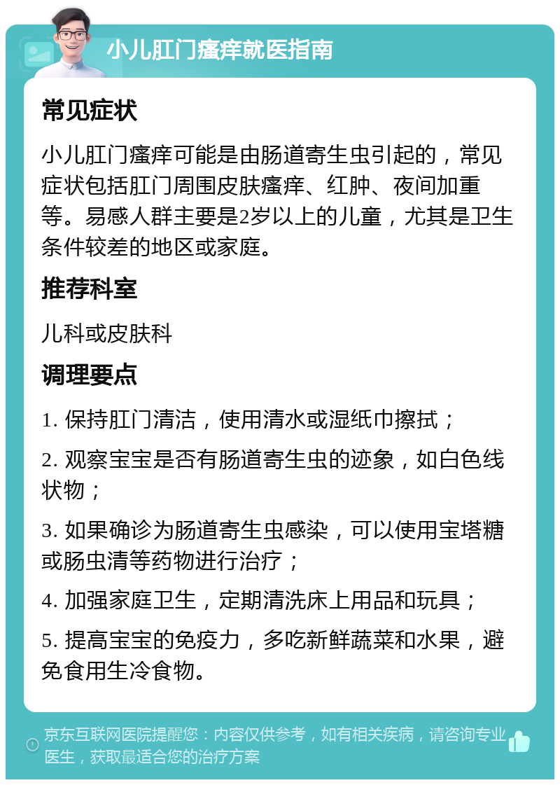 小儿肛门瘙痒就医指南 常见症状 小儿肛门瘙痒可能是由肠道寄生虫引起的，常见症状包括肛门周围皮肤瘙痒、红肿、夜间加重等。易感人群主要是2岁以上的儿童，尤其是卫生条件较差的地区或家庭。 推荐科室 儿科或皮肤科 调理要点 1. 保持肛门清洁，使用清水或湿纸巾擦拭； 2. 观察宝宝是否有肠道寄生虫的迹象，如白色线状物； 3. 如果确诊为肠道寄生虫感染，可以使用宝塔糖或肠虫清等药物进行治疗； 4. 加强家庭卫生，定期清洗床上用品和玩具； 5. 提高宝宝的免疫力，多吃新鲜蔬菜和水果，避免食用生冷食物。