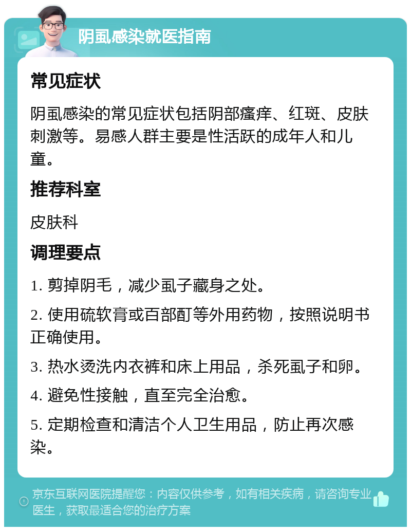 阴虱感染就医指南 常见症状 阴虱感染的常见症状包括阴部瘙痒、红斑、皮肤刺激等。易感人群主要是性活跃的成年人和儿童。 推荐科室 皮肤科 调理要点 1. 剪掉阴毛，减少虱子藏身之处。 2. 使用硫软膏或百部酊等外用药物，按照说明书正确使用。 3. 热水烫洗内衣裤和床上用品，杀死虱子和卵。 4. 避免性接触，直至完全治愈。 5. 定期检查和清洁个人卫生用品，防止再次感染。