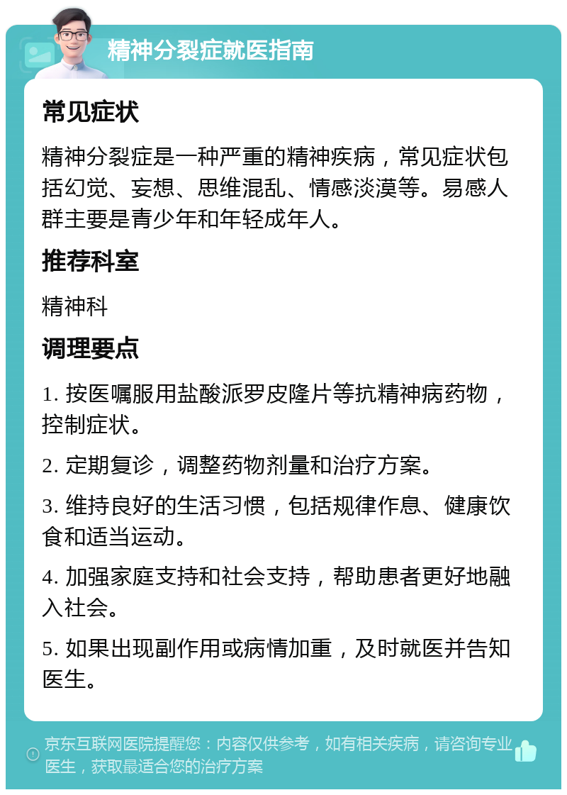 精神分裂症就医指南 常见症状 精神分裂症是一种严重的精神疾病，常见症状包括幻觉、妄想、思维混乱、情感淡漠等。易感人群主要是青少年和年轻成年人。 推荐科室 精神科 调理要点 1. 按医嘱服用盐酸派罗皮隆片等抗精神病药物，控制症状。 2. 定期复诊，调整药物剂量和治疗方案。 3. 维持良好的生活习惯，包括规律作息、健康饮食和适当运动。 4. 加强家庭支持和社会支持，帮助患者更好地融入社会。 5. 如果出现副作用或病情加重，及时就医并告知医生。