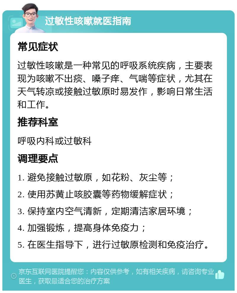 过敏性咳嗽就医指南 常见症状 过敏性咳嗽是一种常见的呼吸系统疾病，主要表现为咳嗽不出痰、嗓子痒、气喘等症状，尤其在天气转凉或接触过敏原时易发作，影响日常生活和工作。 推荐科室 呼吸内科或过敏科 调理要点 1. 避免接触过敏原，如花粉、灰尘等； 2. 使用苏黄止咳胶囊等药物缓解症状； 3. 保持室内空气清新，定期清洁家居环境； 4. 加强锻炼，提高身体免疫力； 5. 在医生指导下，进行过敏原检测和免疫治疗。