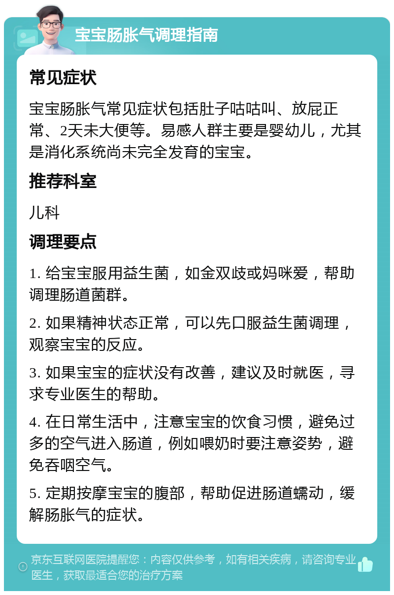 宝宝肠胀气调理指南 常见症状 宝宝肠胀气常见症状包括肚子咕咕叫、放屁正常、2天未大便等。易感人群主要是婴幼儿，尤其是消化系统尚未完全发育的宝宝。 推荐科室 儿科 调理要点 1. 给宝宝服用益生菌，如金双歧或妈咪爱，帮助调理肠道菌群。 2. 如果精神状态正常，可以先口服益生菌调理，观察宝宝的反应。 3. 如果宝宝的症状没有改善，建议及时就医，寻求专业医生的帮助。 4. 在日常生活中，注意宝宝的饮食习惯，避免过多的空气进入肠道，例如喂奶时要注意姿势，避免吞咽空气。 5. 定期按摩宝宝的腹部，帮助促进肠道蠕动，缓解肠胀气的症状。