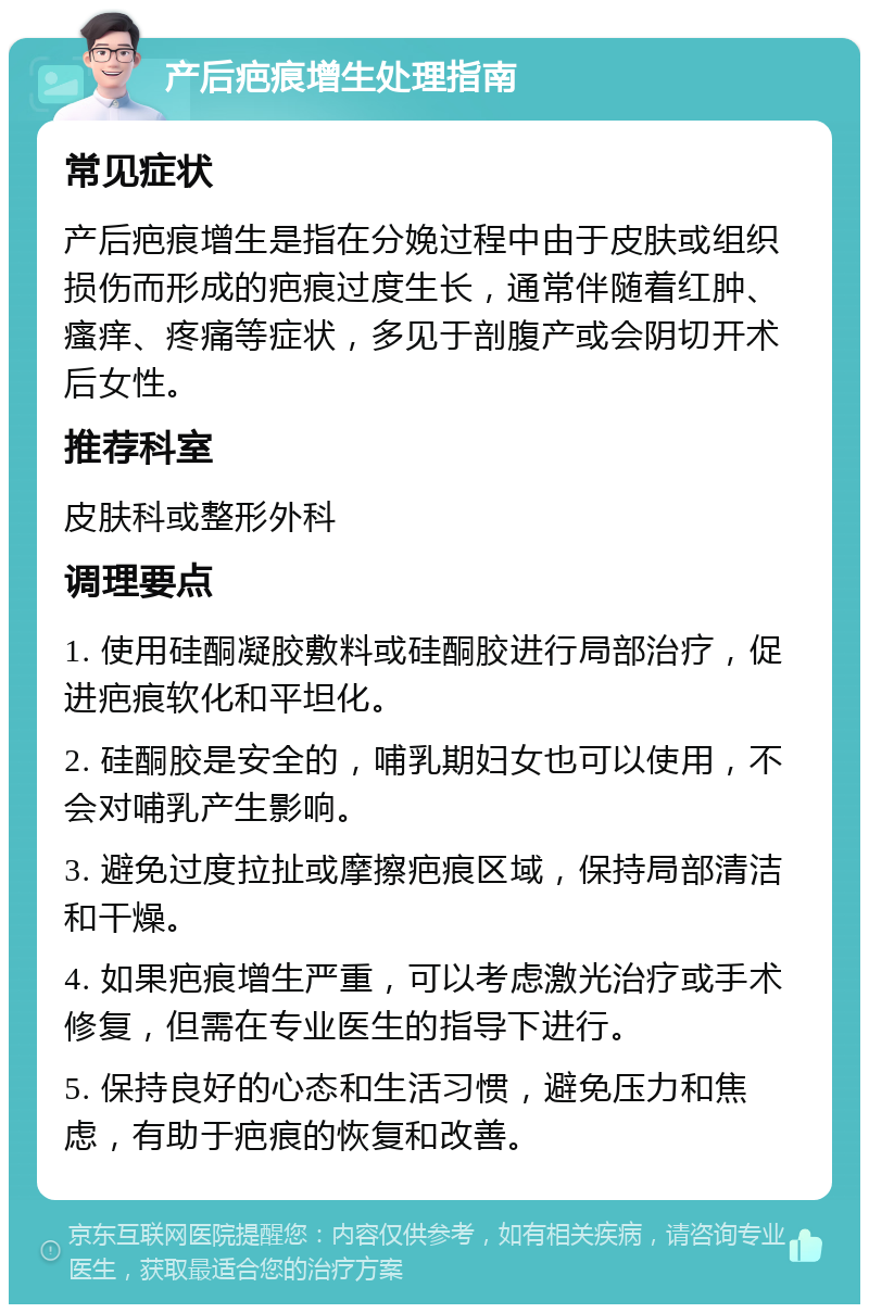 产后疤痕增生处理指南 常见症状 产后疤痕增生是指在分娩过程中由于皮肤或组织损伤而形成的疤痕过度生长，通常伴随着红肿、瘙痒、疼痛等症状，多见于剖腹产或会阴切开术后女性。 推荐科室 皮肤科或整形外科 调理要点 1. 使用硅酮凝胶敷料或硅酮胶进行局部治疗，促进疤痕软化和平坦化。 2. 硅酮胶是安全的，哺乳期妇女也可以使用，不会对哺乳产生影响。 3. 避免过度拉扯或摩擦疤痕区域，保持局部清洁和干燥。 4. 如果疤痕增生严重，可以考虑激光治疗或手术修复，但需在专业医生的指导下进行。 5. 保持良好的心态和生活习惯，避免压力和焦虑，有助于疤痕的恢复和改善。