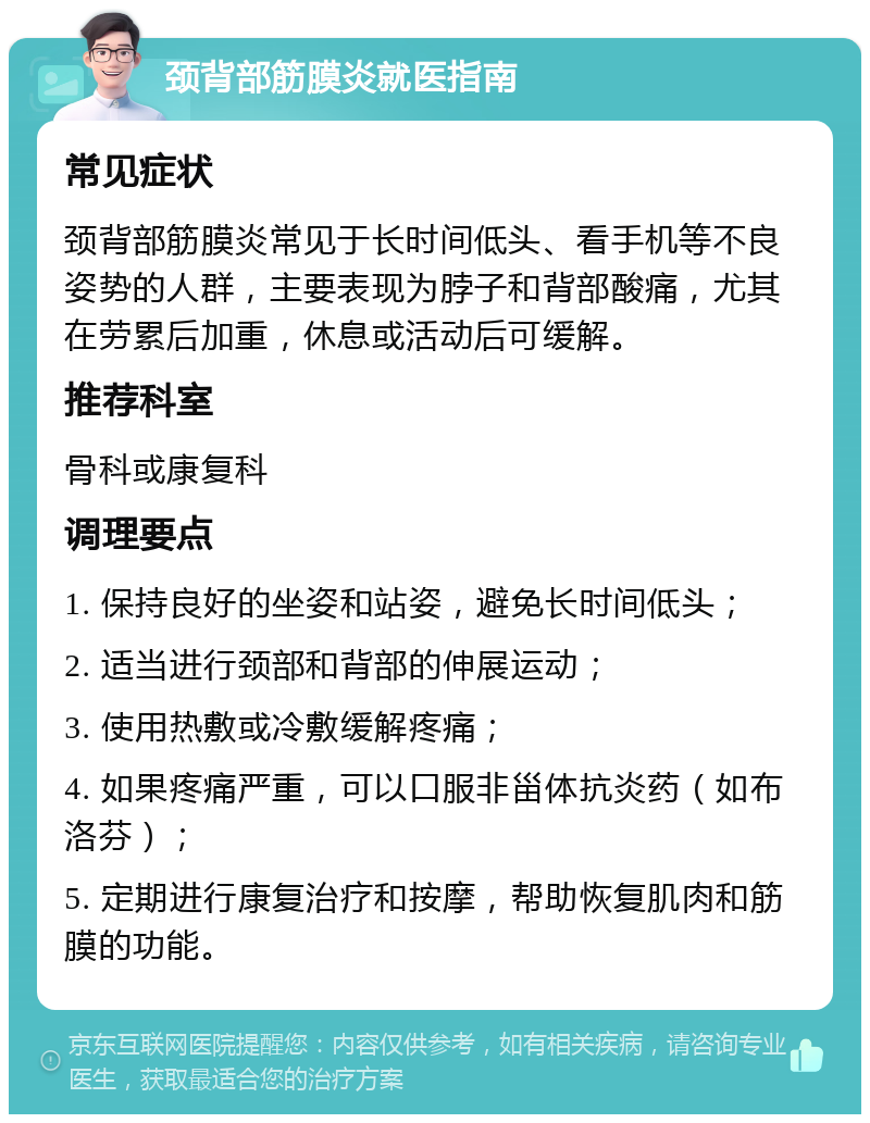 颈背部筋膜炎就医指南 常见症状 颈背部筋膜炎常见于长时间低头、看手机等不良姿势的人群，主要表现为脖子和背部酸痛，尤其在劳累后加重，休息或活动后可缓解。 推荐科室 骨科或康复科 调理要点 1. 保持良好的坐姿和站姿，避免长时间低头； 2. 适当进行颈部和背部的伸展运动； 3. 使用热敷或冷敷缓解疼痛； 4. 如果疼痛严重，可以口服非甾体抗炎药（如布洛芬）； 5. 定期进行康复治疗和按摩，帮助恢复肌肉和筋膜的功能。