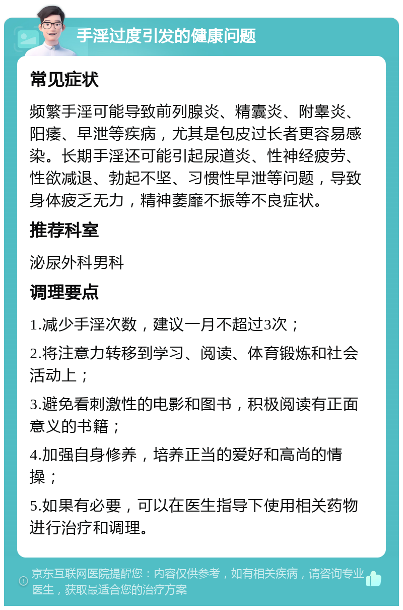 手淫过度引发的健康问题 常见症状 频繁手淫可能导致前列腺炎、精囊炎、附睾炎、阳痿、早泄等疾病，尤其是包皮过长者更容易感染。长期手淫还可能引起尿道炎、性神经疲劳、性欲减退、勃起不坚、习惯性早泄等问题，导致身体疲乏无力，精神萎靡不振等不良症状。 推荐科室 泌尿外科男科 调理要点 1.减少手淫次数，建议一月不超过3次； 2.将注意力转移到学习、阅读、体育锻炼和社会活动上； 3.避免看刺激性的电影和图书，积极阅读有正面意义的书籍； 4.加强自身修养，培养正当的爱好和高尚的情操； 5.如果有必要，可以在医生指导下使用相关药物进行治疗和调理。