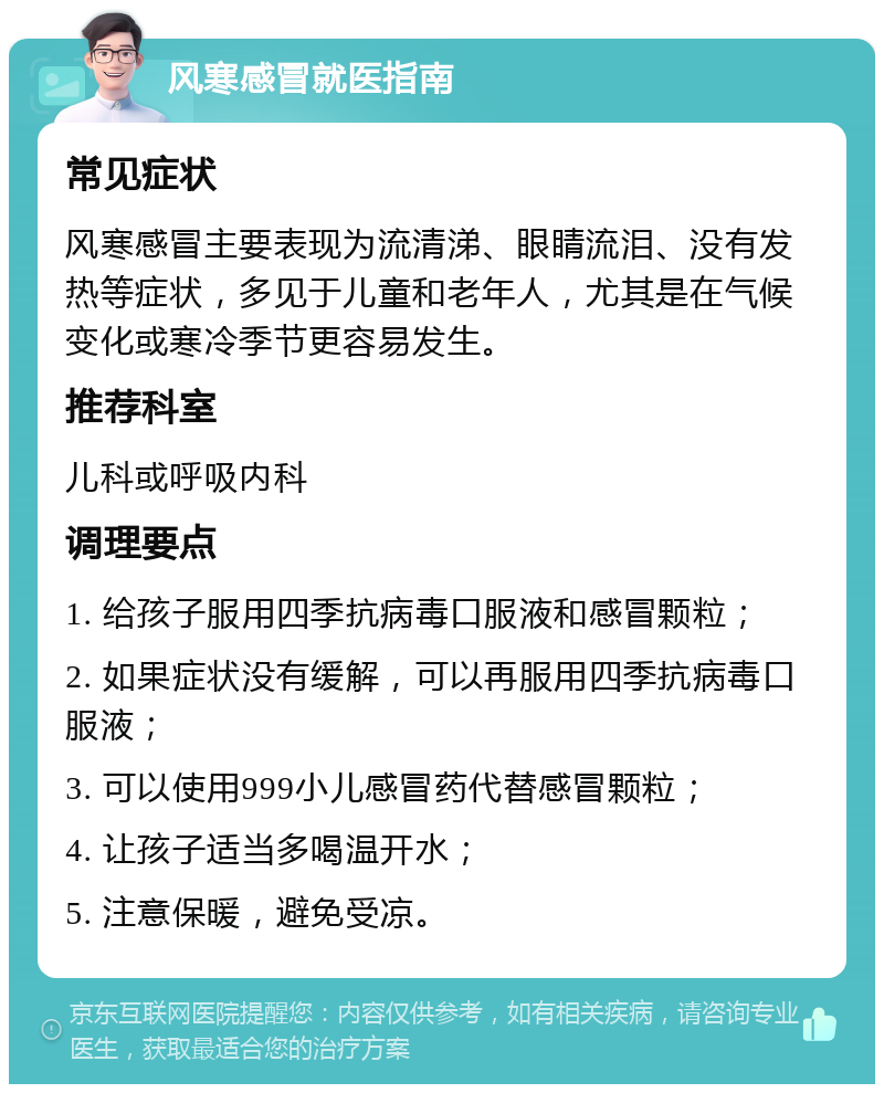 风寒感冒就医指南 常见症状 风寒感冒主要表现为流清涕、眼睛流泪、没有发热等症状，多见于儿童和老年人，尤其是在气候变化或寒冷季节更容易发生。 推荐科室 儿科或呼吸内科 调理要点 1. 给孩子服用四季抗病毒口服液和感冒颗粒； 2. 如果症状没有缓解，可以再服用四季抗病毒口服液； 3. 可以使用999小儿感冒药代替感冒颗粒； 4. 让孩子适当多喝温开水； 5. 注意保暖，避免受凉。