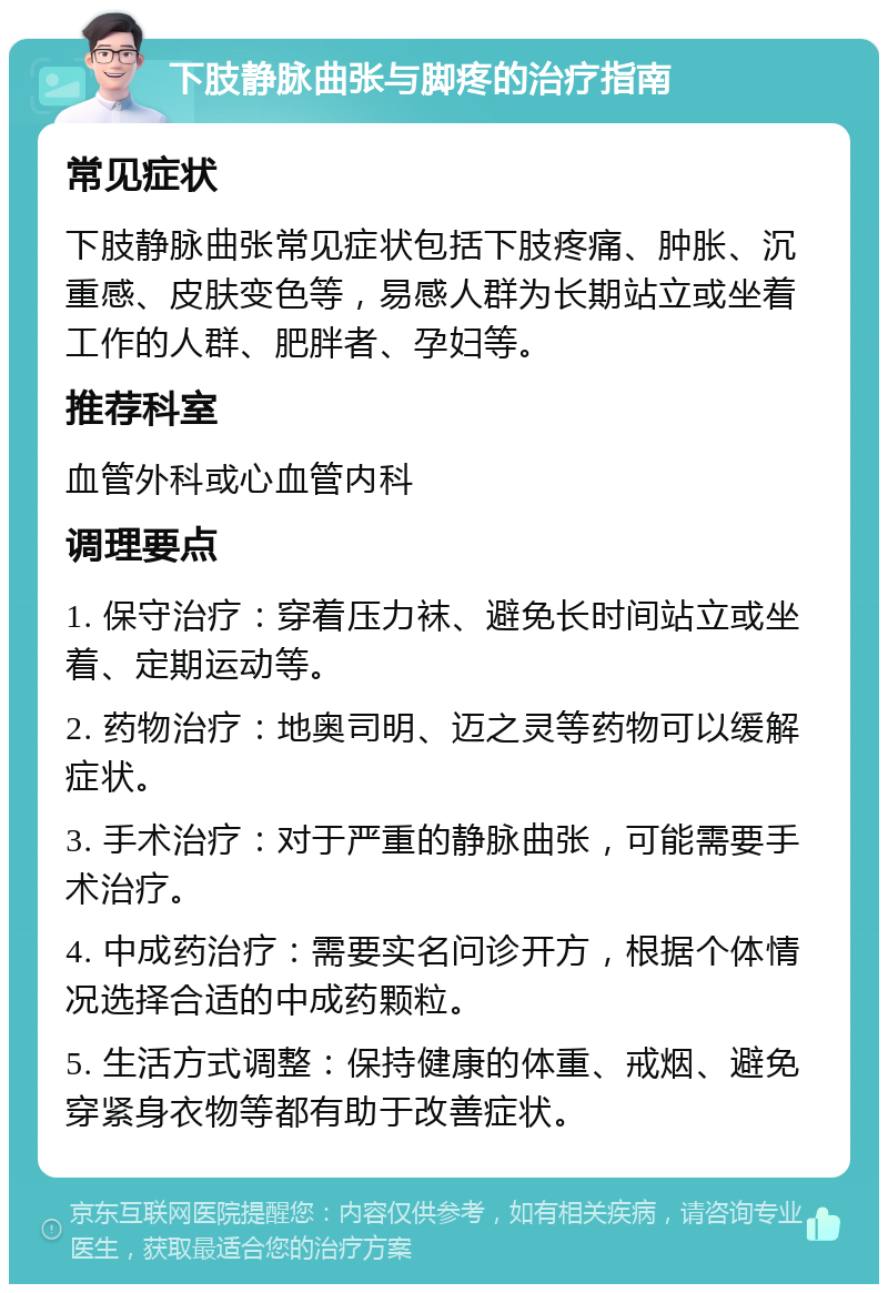 下肢静脉曲张与脚疼的治疗指南 常见症状 下肢静脉曲张常见症状包括下肢疼痛、肿胀、沉重感、皮肤变色等，易感人群为长期站立或坐着工作的人群、肥胖者、孕妇等。 推荐科室 血管外科或心血管内科 调理要点 1. 保守治疗：穿着压力袜、避免长时间站立或坐着、定期运动等。 2. 药物治疗：地奥司明、迈之灵等药物可以缓解症状。 3. 手术治疗：对于严重的静脉曲张，可能需要手术治疗。 4. 中成药治疗：需要实名问诊开方，根据个体情况选择合适的中成药颗粒。 5. 生活方式调整：保持健康的体重、戒烟、避免穿紧身衣物等都有助于改善症状。