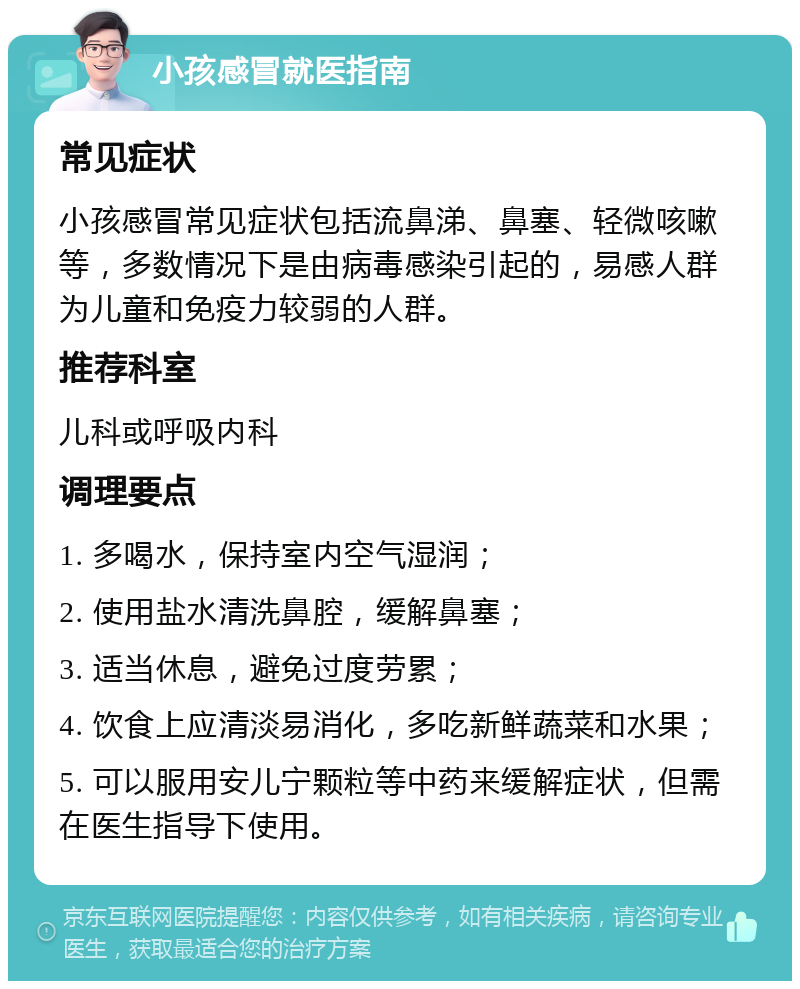 小孩感冒就医指南 常见症状 小孩感冒常见症状包括流鼻涕、鼻塞、轻微咳嗽等，多数情况下是由病毒感染引起的，易感人群为儿童和免疫力较弱的人群。 推荐科室 儿科或呼吸内科 调理要点 1. 多喝水，保持室内空气湿润； 2. 使用盐水清洗鼻腔，缓解鼻塞； 3. 适当休息，避免过度劳累； 4. 饮食上应清淡易消化，多吃新鲜蔬菜和水果； 5. 可以服用安儿宁颗粒等中药来缓解症状，但需在医生指导下使用。