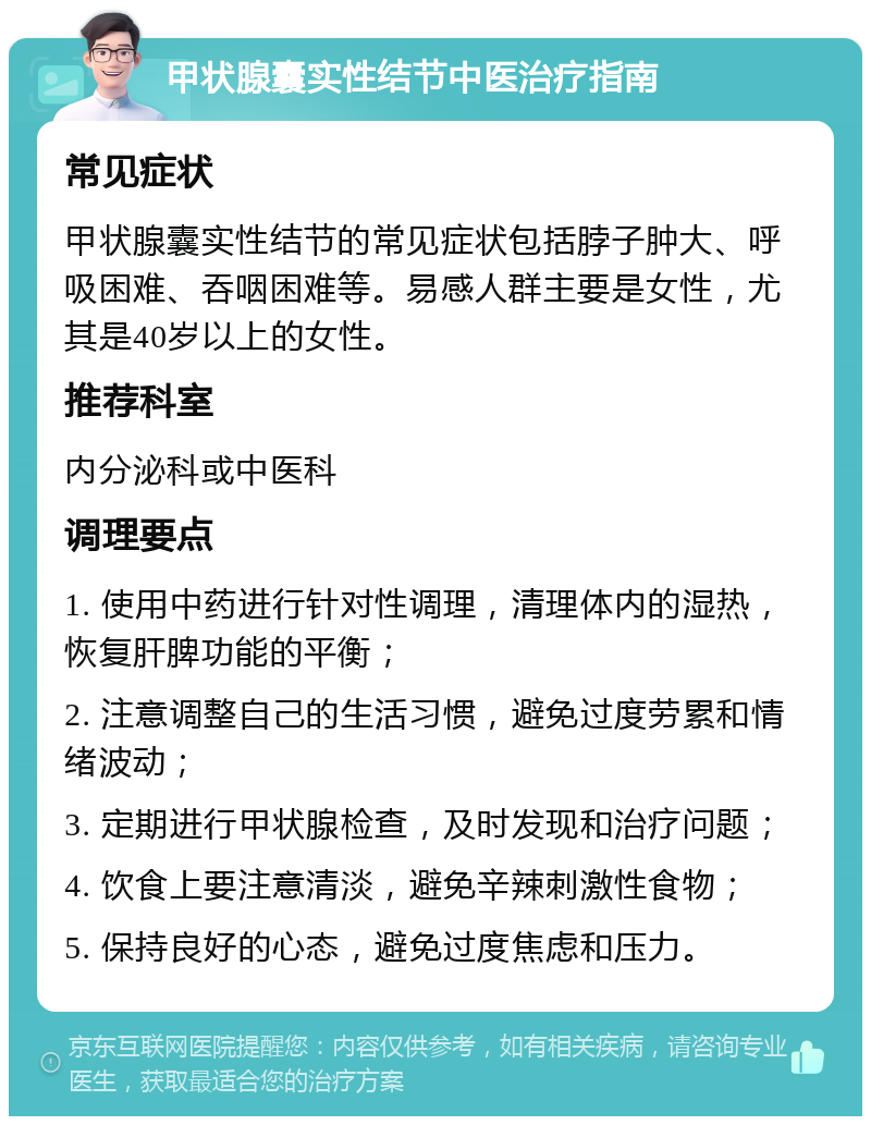 甲状腺囊实性结节中医治疗指南 常见症状 甲状腺囊实性结节的常见症状包括脖子肿大、呼吸困难、吞咽困难等。易感人群主要是女性，尤其是40岁以上的女性。 推荐科室 内分泌科或中医科 调理要点 1. 使用中药进行针对性调理，清理体内的湿热，恢复肝脾功能的平衡； 2. 注意调整自己的生活习惯，避免过度劳累和情绪波动； 3. 定期进行甲状腺检查，及时发现和治疗问题； 4. 饮食上要注意清淡，避免辛辣刺激性食物； 5. 保持良好的心态，避免过度焦虑和压力。