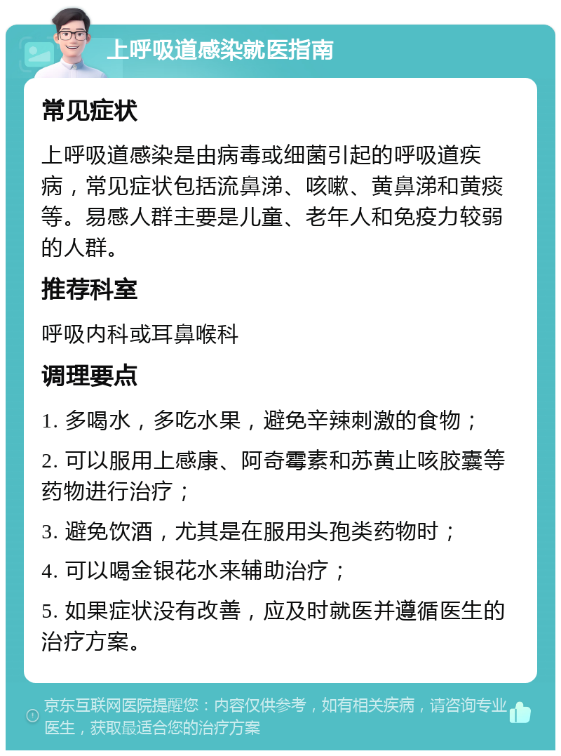 上呼吸道感染就医指南 常见症状 上呼吸道感染是由病毒或细菌引起的呼吸道疾病，常见症状包括流鼻涕、咳嗽、黄鼻涕和黄痰等。易感人群主要是儿童、老年人和免疫力较弱的人群。 推荐科室 呼吸内科或耳鼻喉科 调理要点 1. 多喝水，多吃水果，避免辛辣刺激的食物； 2. 可以服用上感康、阿奇霉素和苏黄止咳胶囊等药物进行治疗； 3. 避免饮酒，尤其是在服用头孢类药物时； 4. 可以喝金银花水来辅助治疗； 5. 如果症状没有改善，应及时就医并遵循医生的治疗方案。