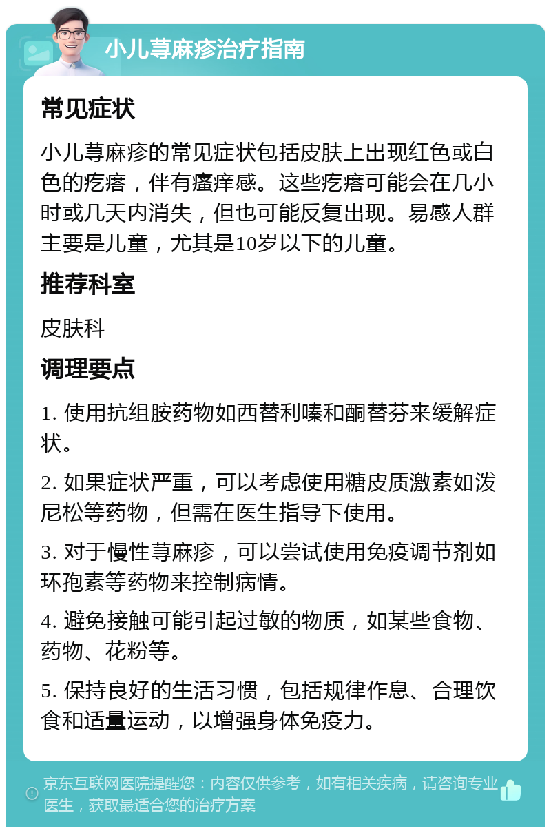 小儿荨麻疹治疗指南 常见症状 小儿荨麻疹的常见症状包括皮肤上出现红色或白色的疙瘩，伴有瘙痒感。这些疙瘩可能会在几小时或几天内消失，但也可能反复出现。易感人群主要是儿童，尤其是10岁以下的儿童。 推荐科室 皮肤科 调理要点 1. 使用抗组胺药物如西替利嗪和酮替芬来缓解症状。 2. 如果症状严重，可以考虑使用糖皮质激素如泼尼松等药物，但需在医生指导下使用。 3. 对于慢性荨麻疹，可以尝试使用免疫调节剂如环孢素等药物来控制病情。 4. 避免接触可能引起过敏的物质，如某些食物、药物、花粉等。 5. 保持良好的生活习惯，包括规律作息、合理饮食和适量运动，以增强身体免疫力。