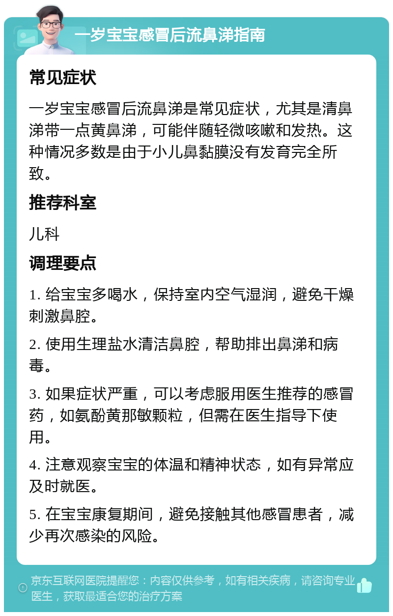 一岁宝宝感冒后流鼻涕指南 常见症状 一岁宝宝感冒后流鼻涕是常见症状，尤其是清鼻涕带一点黄鼻涕，可能伴随轻微咳嗽和发热。这种情况多数是由于小儿鼻黏膜没有发育完全所致。 推荐科室 儿科 调理要点 1. 给宝宝多喝水，保持室内空气湿润，避免干燥刺激鼻腔。 2. 使用生理盐水清洁鼻腔，帮助排出鼻涕和病毒。 3. 如果症状严重，可以考虑服用医生推荐的感冒药，如氨酚黄那敏颗粒，但需在医生指导下使用。 4. 注意观察宝宝的体温和精神状态，如有异常应及时就医。 5. 在宝宝康复期间，避免接触其他感冒患者，减少再次感染的风险。