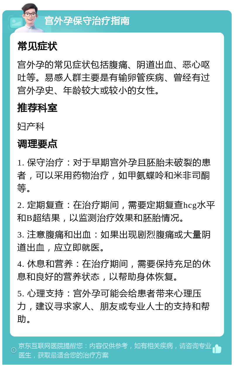 宫外孕保守治疗指南 常见症状 宫外孕的常见症状包括腹痛、阴道出血、恶心呕吐等。易感人群主要是有输卵管疾病、曾经有过宫外孕史、年龄较大或较小的女性。 推荐科室 妇产科 调理要点 1. 保守治疗：对于早期宫外孕且胚胎未破裂的患者，可以采用药物治疗，如甲氨蝶呤和米非司酮等。 2. 定期复查：在治疗期间，需要定期复查hcg水平和B超结果，以监测治疗效果和胚胎情况。 3. 注意腹痛和出血：如果出现剧烈腹痛或大量阴道出血，应立即就医。 4. 休息和营养：在治疗期间，需要保持充足的休息和良好的营养状态，以帮助身体恢复。 5. 心理支持：宫外孕可能会给患者带来心理压力，建议寻求家人、朋友或专业人士的支持和帮助。