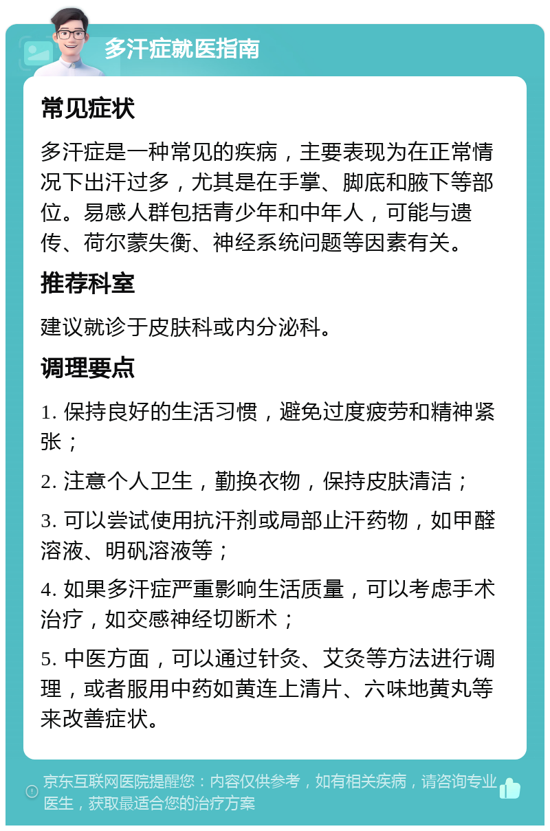 多汗症就医指南 常见症状 多汗症是一种常见的疾病，主要表现为在正常情况下出汗过多，尤其是在手掌、脚底和腋下等部位。易感人群包括青少年和中年人，可能与遗传、荷尔蒙失衡、神经系统问题等因素有关。 推荐科室 建议就诊于皮肤科或内分泌科。 调理要点 1. 保持良好的生活习惯，避免过度疲劳和精神紧张； 2. 注意个人卫生，勤换衣物，保持皮肤清洁； 3. 可以尝试使用抗汗剂或局部止汗药物，如甲醛溶液、明矾溶液等； 4. 如果多汗症严重影响生活质量，可以考虑手术治疗，如交感神经切断术； 5. 中医方面，可以通过针灸、艾灸等方法进行调理，或者服用中药如黄连上清片、六味地黄丸等来改善症状。