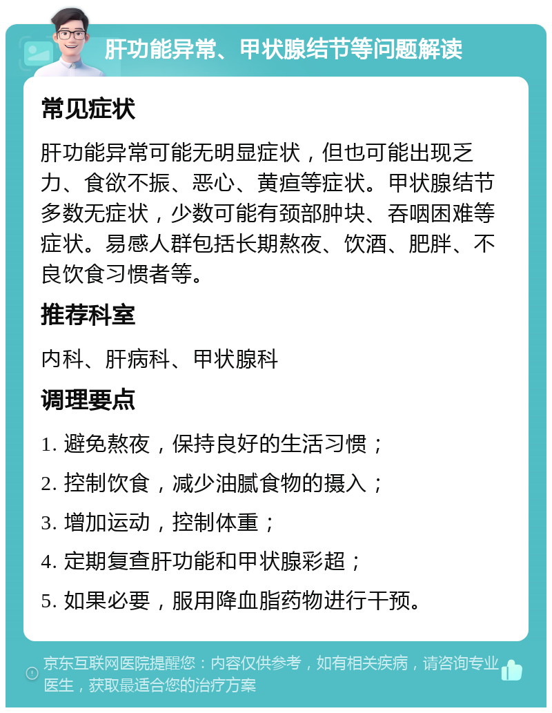 肝功能异常、甲状腺结节等问题解读 常见症状 肝功能异常可能无明显症状，但也可能出现乏力、食欲不振、恶心、黄疸等症状。甲状腺结节多数无症状，少数可能有颈部肿块、吞咽困难等症状。易感人群包括长期熬夜、饮酒、肥胖、不良饮食习惯者等。 推荐科室 内科、肝病科、甲状腺科 调理要点 1. 避免熬夜，保持良好的生活习惯； 2. 控制饮食，减少油腻食物的摄入； 3. 增加运动，控制体重； 4. 定期复查肝功能和甲状腺彩超； 5. 如果必要，服用降血脂药物进行干预。