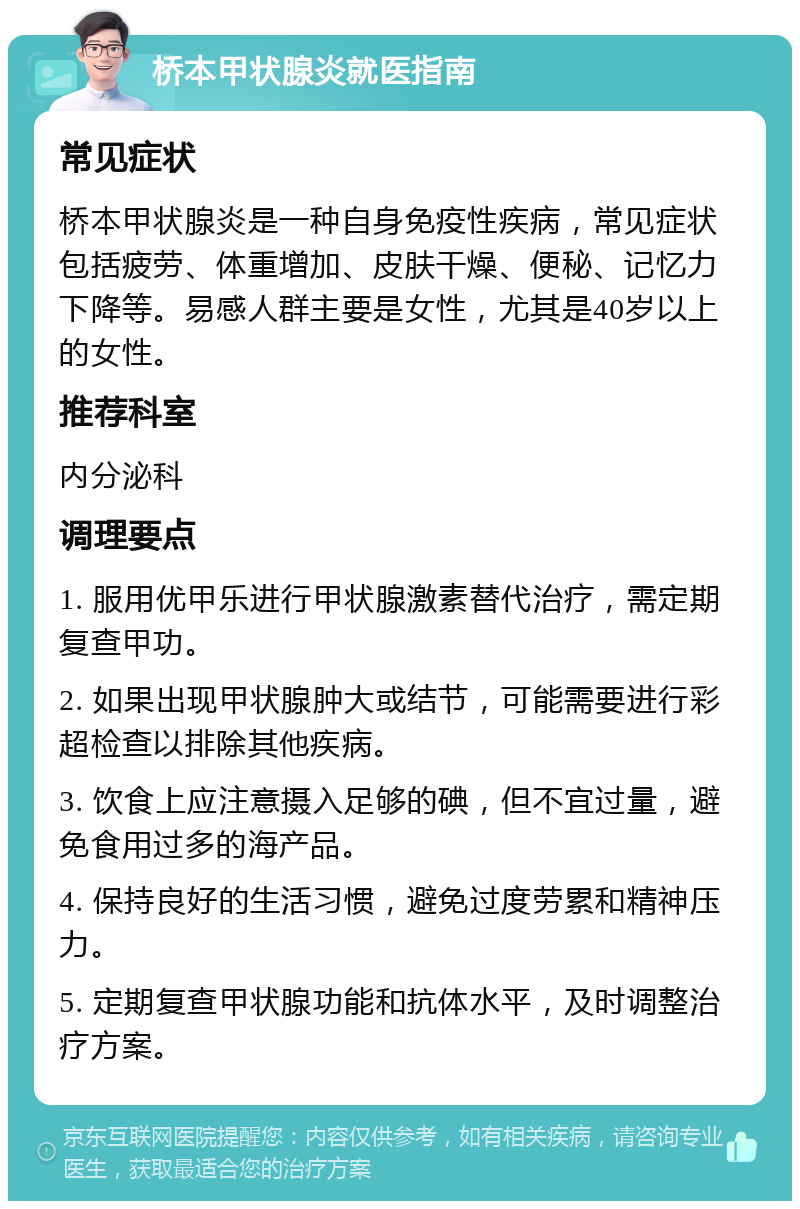 桥本甲状腺炎就医指南 常见症状 桥本甲状腺炎是一种自身免疫性疾病，常见症状包括疲劳、体重增加、皮肤干燥、便秘、记忆力下降等。易感人群主要是女性，尤其是40岁以上的女性。 推荐科室 内分泌科 调理要点 1. 服用优甲乐进行甲状腺激素替代治疗，需定期复查甲功。 2. 如果出现甲状腺肿大或结节，可能需要进行彩超检查以排除其他疾病。 3. 饮食上应注意摄入足够的碘，但不宜过量，避免食用过多的海产品。 4. 保持良好的生活习惯，避免过度劳累和精神压力。 5. 定期复查甲状腺功能和抗体水平，及时调整治疗方案。