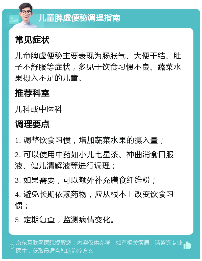 儿童脾虚便秘调理指南 常见症状 儿童脾虚便秘主要表现为肠胀气、大便干结、肚子不舒服等症状，多见于饮食习惯不良、蔬菜水果摄入不足的儿童。 推荐科室 儿科或中医科 调理要点 1. 调整饮食习惯，增加蔬菜水果的摄入量； 2. 可以使用中药如小儿七星茶、神曲消食口服液、健儿清解液等进行调理； 3. 如果需要，可以额外补充膳食纤维粉； 4. 避免长期依赖药物，应从根本上改变饮食习惯； 5. 定期复查，监测病情变化。