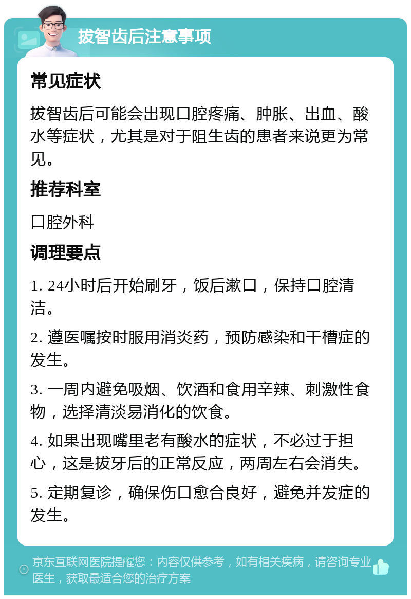 拔智齿后注意事项 常见症状 拔智齿后可能会出现口腔疼痛、肿胀、出血、酸水等症状，尤其是对于阻生齿的患者来说更为常见。 推荐科室 口腔外科 调理要点 1. 24小时后开始刷牙，饭后漱口，保持口腔清洁。 2. 遵医嘱按时服用消炎药，预防感染和干槽症的发生。 3. 一周内避免吸烟、饮酒和食用辛辣、刺激性食物，选择清淡易消化的饮食。 4. 如果出现嘴里老有酸水的症状，不必过于担心，这是拔牙后的正常反应，两周左右会消失。 5. 定期复诊，确保伤口愈合良好，避免并发症的发生。