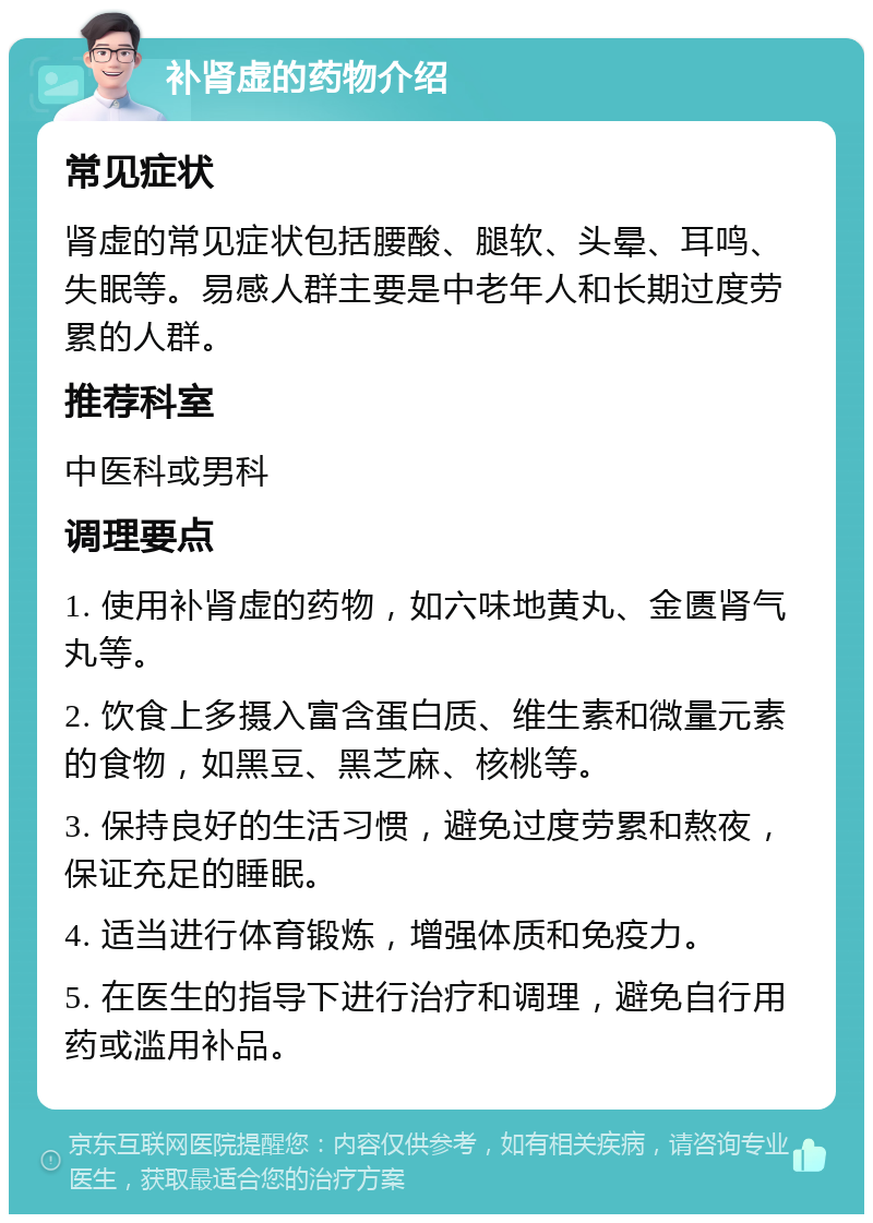 补肾虚的药物介绍 常见症状 肾虚的常见症状包括腰酸、腿软、头晕、耳鸣、失眠等。易感人群主要是中老年人和长期过度劳累的人群。 推荐科室 中医科或男科 调理要点 1. 使用补肾虚的药物，如六味地黄丸、金匮肾气丸等。 2. 饮食上多摄入富含蛋白质、维生素和微量元素的食物，如黑豆、黑芝麻、核桃等。 3. 保持良好的生活习惯，避免过度劳累和熬夜，保证充足的睡眠。 4. 适当进行体育锻炼，增强体质和免疫力。 5. 在医生的指导下进行治疗和调理，避免自行用药或滥用补品。