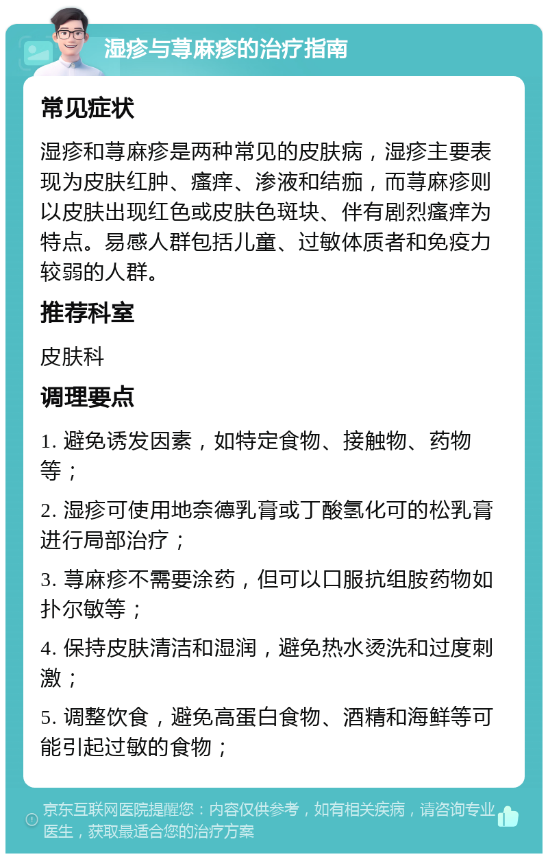 湿疹与荨麻疹的治疗指南 常见症状 湿疹和荨麻疹是两种常见的皮肤病，湿疹主要表现为皮肤红肿、瘙痒、渗液和结痂，而荨麻疹则以皮肤出现红色或皮肤色斑块、伴有剧烈瘙痒为特点。易感人群包括儿童、过敏体质者和免疫力较弱的人群。 推荐科室 皮肤科 调理要点 1. 避免诱发因素，如特定食物、接触物、药物等； 2. 湿疹可使用地奈德乳膏或丁酸氢化可的松乳膏进行局部治疗； 3. 荨麻疹不需要涂药，但可以口服抗组胺药物如扑尔敏等； 4. 保持皮肤清洁和湿润，避免热水烫洗和过度刺激； 5. 调整饮食，避免高蛋白食物、酒精和海鲜等可能引起过敏的食物；