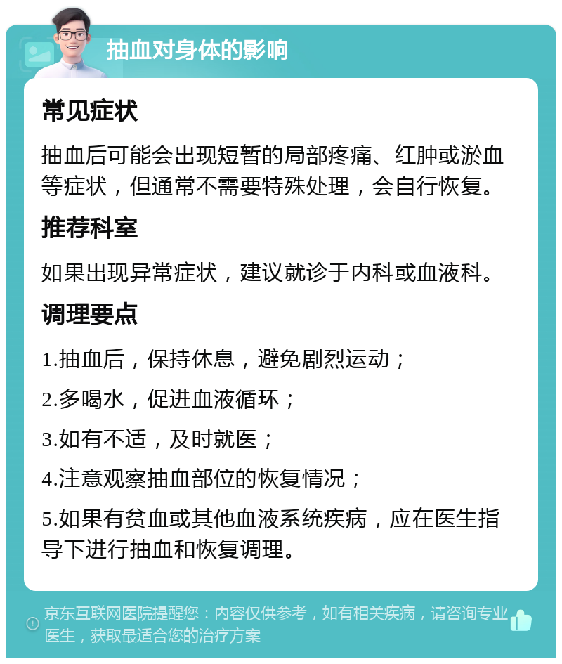 抽血对身体的影响 常见症状 抽血后可能会出现短暂的局部疼痛、红肿或淤血等症状，但通常不需要特殊处理，会自行恢复。 推荐科室 如果出现异常症状，建议就诊于内科或血液科。 调理要点 1.抽血后，保持休息，避免剧烈运动； 2.多喝水，促进血液循环； 3.如有不适，及时就医； 4.注意观察抽血部位的恢复情况； 5.如果有贫血或其他血液系统疾病，应在医生指导下进行抽血和恢复调理。