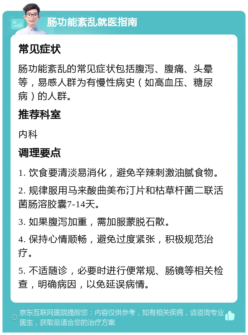 肠功能紊乱就医指南 常见症状 肠功能紊乱的常见症状包括腹泻、腹痛、头晕等，易感人群为有慢性病史（如高血压、糖尿病）的人群。 推荐科室 内科 调理要点 1. 饮食要清淡易消化，避免辛辣刺激油腻食物。 2. 规律服用马来酸曲美布汀片和枯草杆菌二联活菌肠溶胶囊7-14天。 3. 如果腹泻加重，需加服蒙脱石散。 4. 保持心情顺畅，避免过度紧张，积极规范治疗。 5. 不适随诊，必要时进行便常规、肠镜等相关检查，明确病因，以免延误病情。