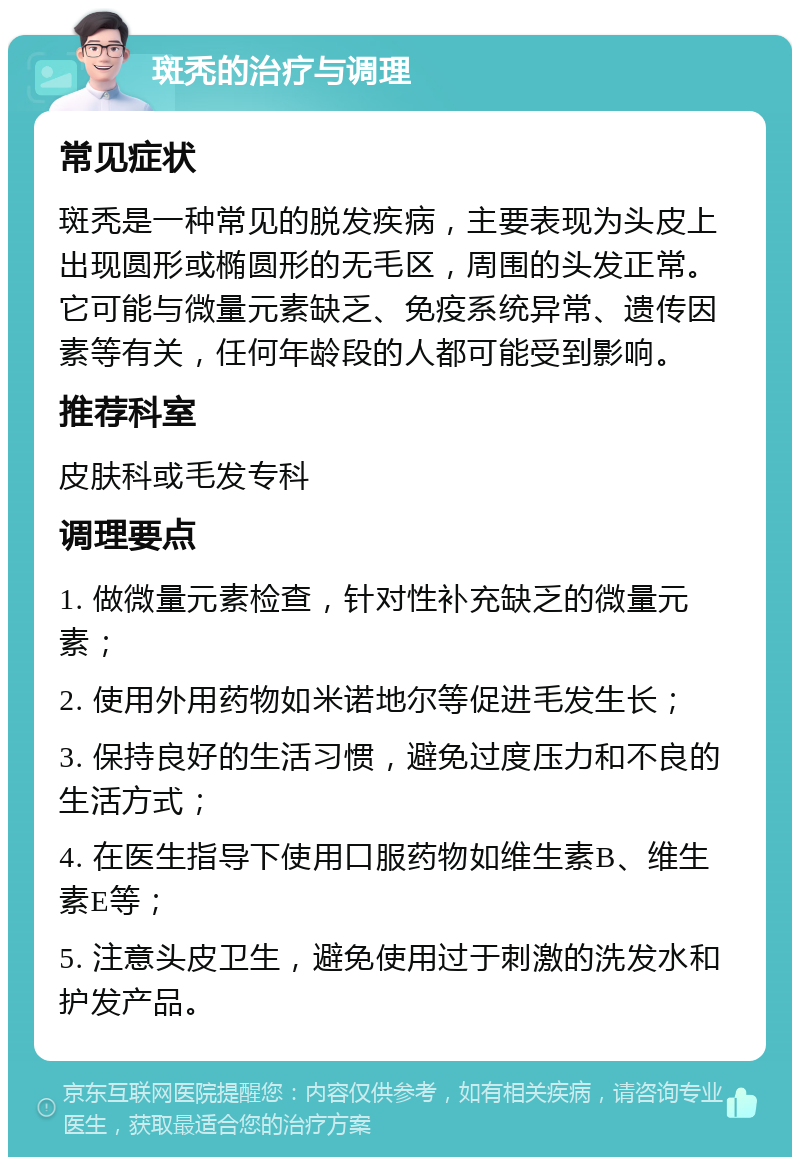 斑秃的治疗与调理 常见症状 斑秃是一种常见的脱发疾病，主要表现为头皮上出现圆形或椭圆形的无毛区，周围的头发正常。它可能与微量元素缺乏、免疫系统异常、遗传因素等有关，任何年龄段的人都可能受到影响。 推荐科室 皮肤科或毛发专科 调理要点 1. 做微量元素检查，针对性补充缺乏的微量元素； 2. 使用外用药物如米诺地尔等促进毛发生长； 3. 保持良好的生活习惯，避免过度压力和不良的生活方式； 4. 在医生指导下使用口服药物如维生素B、维生素E等； 5. 注意头皮卫生，避免使用过于刺激的洗发水和护发产品。