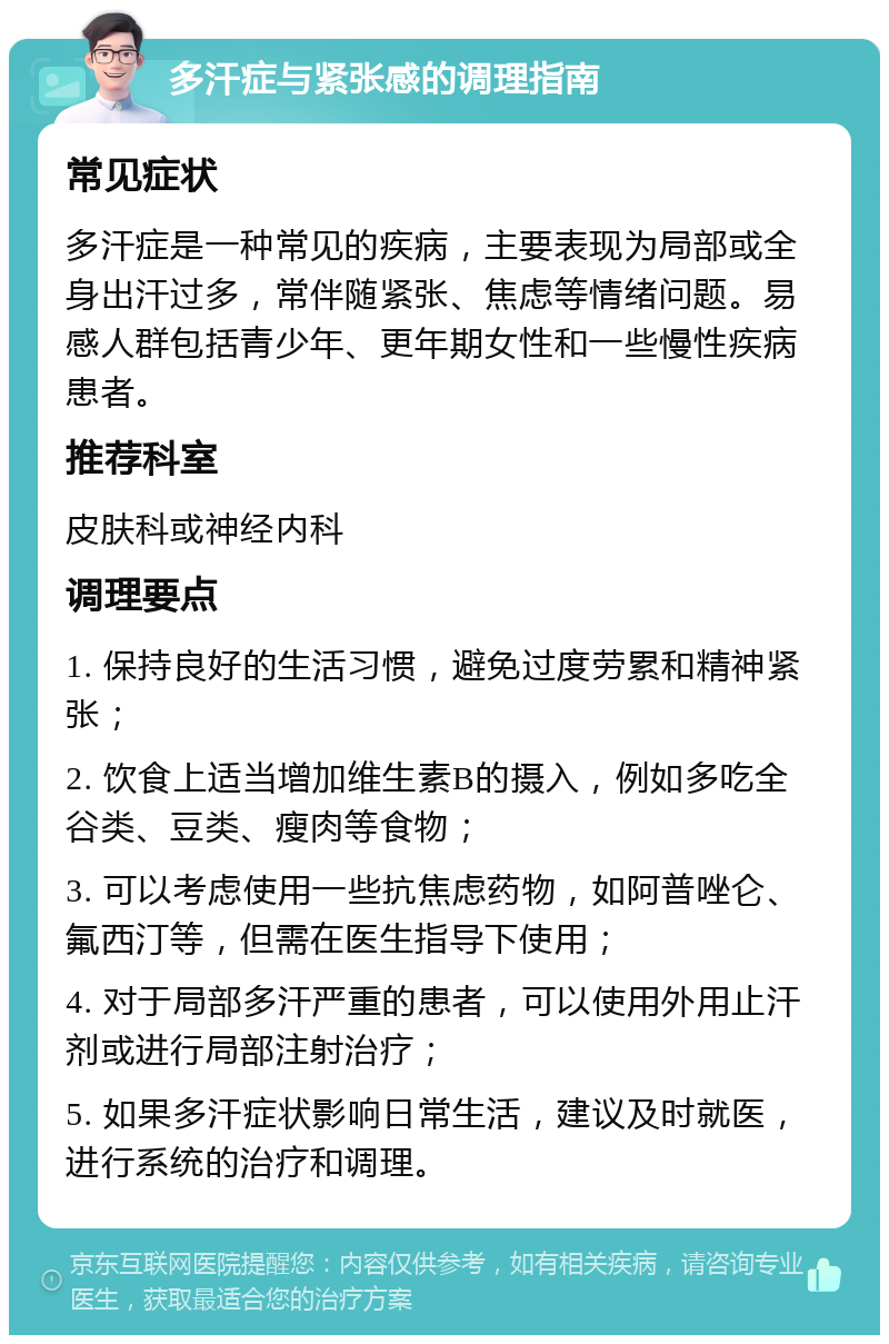 多汗症与紧张感的调理指南 常见症状 多汗症是一种常见的疾病，主要表现为局部或全身出汗过多，常伴随紧张、焦虑等情绪问题。易感人群包括青少年、更年期女性和一些慢性疾病患者。 推荐科室 皮肤科或神经内科 调理要点 1. 保持良好的生活习惯，避免过度劳累和精神紧张； 2. 饮食上适当增加维生素B的摄入，例如多吃全谷类、豆类、瘦肉等食物； 3. 可以考虑使用一些抗焦虑药物，如阿普唑仑、氟西汀等，但需在医生指导下使用； 4. 对于局部多汗严重的患者，可以使用外用止汗剂或进行局部注射治疗； 5. 如果多汗症状影响日常生活，建议及时就医，进行系统的治疗和调理。