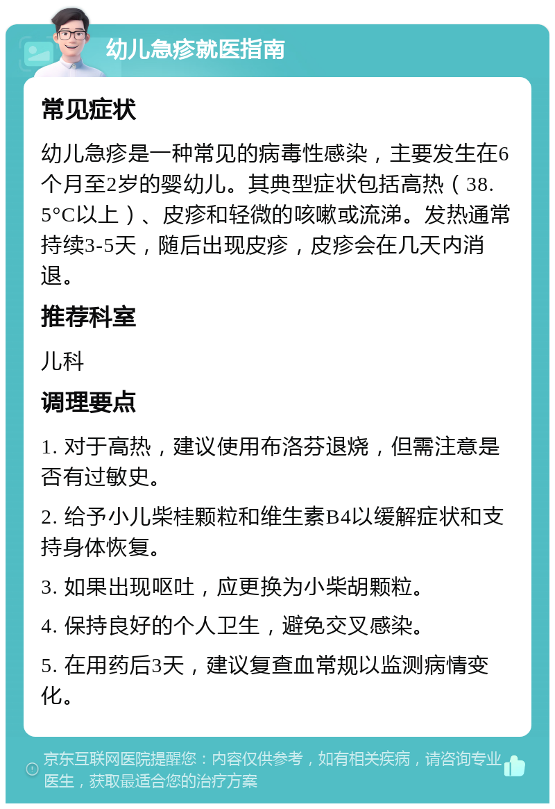 幼儿急疹就医指南 常见症状 幼儿急疹是一种常见的病毒性感染，主要发生在6个月至2岁的婴幼儿。其典型症状包括高热（38.5°C以上）、皮疹和轻微的咳嗽或流涕。发热通常持续3-5天，随后出现皮疹，皮疹会在几天内消退。 推荐科室 儿科 调理要点 1. 对于高热，建议使用布洛芬退烧，但需注意是否有过敏史。 2. 给予小儿柴桂颗粒和维生素B4以缓解症状和支持身体恢复。 3. 如果出现呕吐，应更换为小柴胡颗粒。 4. 保持良好的个人卫生，避免交叉感染。 5. 在用药后3天，建议复查血常规以监测病情变化。