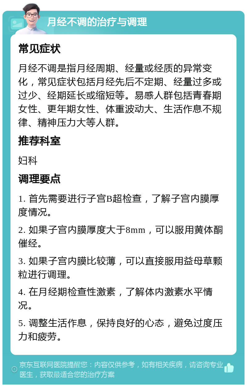 月经不调的治疗与调理 常见症状 月经不调是指月经周期、经量或经质的异常变化，常见症状包括月经先后不定期、经量过多或过少、经期延长或缩短等。易感人群包括青春期女性、更年期女性、体重波动大、生活作息不规律、精神压力大等人群。 推荐科室 妇科 调理要点 1. 首先需要进行子宫B超检查，了解子宫内膜厚度情况。 2. 如果子宫内膜厚度大于8mm，可以服用黄体酮催经。 3. 如果子宫内膜比较薄，可以直接服用益母草颗粒进行调理。 4. 在月经期检查性激素，了解体内激素水平情况。 5. 调整生活作息，保持良好的心态，避免过度压力和疲劳。