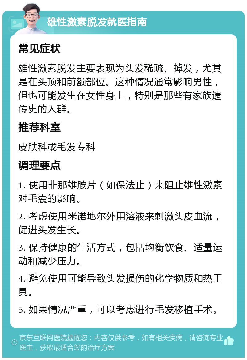 雄性激素脱发就医指南 常见症状 雄性激素脱发主要表现为头发稀疏、掉发，尤其是在头顶和前额部位。这种情况通常影响男性，但也可能发生在女性身上，特别是那些有家族遗传史的人群。 推荐科室 皮肤科或毛发专科 调理要点 1. 使用非那雄胺片（如保法止）来阻止雄性激素对毛囊的影响。 2. 考虑使用米诺地尔外用溶液来刺激头皮血流，促进头发生长。 3. 保持健康的生活方式，包括均衡饮食、适量运动和减少压力。 4. 避免使用可能导致头发损伤的化学物质和热工具。 5. 如果情况严重，可以考虑进行毛发移植手术。